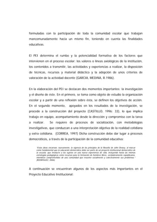 formuladas con la participación de toda la comunidad escolar que trabajan
mancomunadamente hacia un mismo fin, teniendo en cuenta las finalidades
educativas.
El PEI determina el rumbo y la potencialidad formativa de los factores que
intervienen en el proceso escolar: los valores o líneas axiológicas de la institución,
los contenidos a transmitir, las actividades y experiencias a realizar, la disposición
de técnicas, recursos y material didáctico y la adopción de unos criterios de
valoración de la actividad docente (GARCIA, MEDINA, R.1986).
En la elaboración del PEI se destacan dos momentos importantes: la investigación
y el diseño de éste. En el primero, se toma como objeto de estudio la organización
escolar y a partir de una reflexión sobre ésta, se definen los objetivos de acción.
En el segundo momento, apoyados en los resultados de la investigación, se
procede a la construcción del proyecto (CASTILLO, 1996: 33), lo que implica
trabajo en equipo, acompañamiento desde la dirección y compromiso con la tarea
a realizar. Se requiere de procesos de socialización, con metodologías
investigativas, que conduzcan a una interpretación objetiva de la realidad cotidiana
y extra cotidiana. (CORREA, 1997) Dicha construcción debe dar lugar a procesos
democráticos, a través de la participación de la comunidad educativa:
“Estas ideas encarnan, nuevamente, la vigencia de los principios de la filosofía de John Dewey, al marcar
como fundamental que la educación democrática debe ser parte de un proyecto institucional democrático de
la escuela, que involucre a los sujetos en una nueva experiencia de vida, incluyendo hasta las mismas
estrategias pedagógicas como recursos para la formación de hombres libres, verdaderamente republicanos,
miembros comprometidos de una comunidad que resuelve socialmente y colectivamente sus problemas.”
(RODRÍGUEZ, 2006)
A continuación se encuentran algunos de los aspectos más importantes en el
Proyecto Educativo Institucional:
 