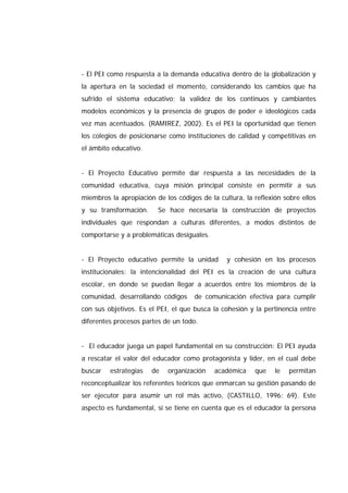 - El PEI como respuesta a la demanda educativa dentro de la globalización y
la apertura en la sociedad el momento, considerando los cambios que ha
sufrido el sistema educativo; la validez de los continuos y cambiantes
modelos económicos y la presencia de grupos de poder e ideológicos cada
vez mas acentuados. (RAMIREZ, 2002). Es el PEI la oportunidad que tienen
los colegios de posicionarse como instituciones de calidad y competitivas en
el ámbito educativo.
- El Proyecto Educativo permite dar respuesta a las necesidades de la
comunidad educativa, cuya misión principal consiste en permitir a sus
miembros la apropiación de los códigos de la cultura, la reflexión sobre ellos
y su transformación. Se hace necesaria la construcción de proyectos
individuales que respondan a culturas diferentes, a modos distintos de
comportarse y a problemáticas desiguales.
- El Proyecto educativo permite la unidad y cohesión en los procesos
institucionales: la intencionalidad del PEI es la creación de una cultura
escolar, en donde se puedan llegar a acuerdos entre los miembros de la
comunidad, desarrollando códigos de comunicación efectiva para cumplir
con sus objetivos. Es el PEI, el que busca la cohesión y la pertinencia entre
diferentes procesos partes de un todo.
- El educador juega un papel fundamental en su construcción: El PEI ayuda
a rescatar el valor del educador como protagonista y líder, en el cual debe
buscar estrategias de organización académica que le permitan
reconceptualizar los referentes teóricos que enmarcan su gestión pasando de
ser ejecutor para asumir un rol más activo, (CASTILLO, 1996: 69). Este
aspecto es fundamental, si se tiene en cuenta que es el educador la persona
 