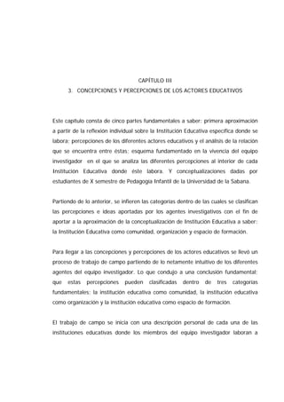 CAPÍTULO III
3. CONCEPCIONES Y PERCEPCIONES DE LOS ACTORES EDUCATIVOS
Este capítulo consta de cinco partes fundamentales a saber: primera aproximación
a partir de la reflexión individual sobre la Institución Educativa específica donde se
labora; percepciones de los diferentes actores educativos y el análisis de la relación
que se encuentra entre éstas; esquema fundamentado en la vivencia del equipo
investigador en el que se analiza las diferentes percepciones al interior de cada
Institución Educativa donde éste labora. Y conceptualizaciones dadas por
estudiantes de X semestre de Pedagogía Infantil de la Universidad de la Sabana.
Partiendo de lo anterior, se infieren las categorías dentro de las cuales se clasifican
las percepciones e ideas aportadas por los agentes investigativos con el fin de
aportar a la aproximación de la conceptualización de Institución Educativa a saber:
la Institución Educativa como comunidad, organización y espacio de formación.
Para llegar a las concepciones y percepciones de los actores educativos se llevó un
proceso de trabajo de campo partiendo de lo netamente intuitivo de los diferentes
agentes del equipo investigador. Lo que condujo a una conclusión fundamental;
que estas percepciones pueden clasificadas dentro de tres categorías
fundamentales: la institución educativa como comunidad, la institución educativa
como organización y la institución educativa como espacio de formación.
El trabajo de campo se inicia con una descripción personal de cada una de las
instituciones educativas donde los miembros del equipo investigador laboran a
 