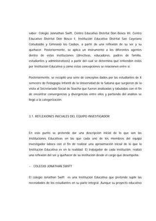 saber: Colegio Jonnathan Swift, Centro Educativo Distrital Don Bosco III, Centro
Educativo Distrital Don Bosco I, Institución Educativa Distrital San Cayetano
Colsubsidio y Gimnasio los Caobos, a partir de una reflexión de su ser y su
quehacer. Posteriormente, se aplica un instrumento a los diferentes agentes
dentro de estas instituciones (directivas, educadores, padres de familia,
estudiantes y administrativos) a partir del cual se determina qué entienden éstos
por Institución Educativa y cómo estas concepciones se relacionen entre sí.
Posteriormente, se recopiló una serie de conceptos dados por las estudiantes de X
semestre de Pedagogía Infantil de la Universidad de la Sabana que surgieron de la
visita al Secretariado Social de Soacha que fueron analizadas y tabuladas con el fin
de encontrar convergencias y divergencias entre ellos y partiendo del análisis se
llegó a la categorización.
3.1. REFLEXIONES INICIALES DEL EQUIPO INVESTIGADOR
En este punto se pretende dar una descripción inicial de lo que son las
Instituciones Educativas en las que cada uno de los miembros del equipo
investigador labora con el fin de realizar una aproximación inicial de lo que la
Institución Educativa es en la realidad. El trabajador de cada institución, realizó
una reflexión del ser y quehacer de su institución desde el cargo que desempeña.
− COLEGIO JONATHAN SWIFT
El colegio Jonathan Swift es una Institución Educativa que pretende suplir las
necesidades de los estudiantes en su parte integral. Aunque su proyecto educativo
 