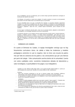 por sus habilidades, que por sus deficiencias, pero al mismo tiempo queriendo implementar estrategias de
acción para dar solución a las mismas.
Sin embargo, en la práctica es mucho más complejo. En muchas ocasiones la escuela no está preparada
para asumir el reto del cambio frente a las situaciones que se le presentan.
En una comunidad como en la que se desarrolla San Cayetano, se presentas bastantes experiencias
complejas en la vida de los estudiantes día a día, que en ocasiones, la institución no está preparada para
atender y se queda sin saber que hacer frente a la realidad. Esta situación plantea un reto para la institución
llevándola a prepararse mejor día a día y brindar mejores herramientas para la solución de estos
conflictos.
En tercer lugar, la institución educativa debe actuar con un currículum abierto, adaptado a la diversidad de
los estudiantes y las estrategias específicas de acceso al conocimiento.
La institución educativa es una compleja estructura donde intervienen muchos actores y aspectos diferentes,
llevando a establecer procesos comunes, y al mismo tiempo personalizados para cada uno de sus
protagonistas. Esta inmersa en un contexto, que da forma a sus acciones de cambio. Esto último, insinúa
algo muy importante, la educación no tiene sentido si no se propone generar procesos de cambio en la
persona. La educación es un acto de amor y cada institución educativa debe tener éste como su principal
componente.”7
− GIMNASIO LOS CAOBOS
En cuanto al Gimnasio los Caobos, el equipo investigador concluye que no hay
lineamientos curriculares claros, da cabida a todas las tendencias y modelos
pedagógicos existentes lo cual es negativo. Aún no tiene una escuela de padres
más por falta de asistencia de los padres a las convocatorias que por una falencia
por parte del colegio. Falta comunicación asertiva dentro de la comunidad. Cuenta
con varias cualidades como: excelentes instalaciones dotadas de laboratorios y
salas tecnológicas, la puntualidad en los pagos a sus trabajadores.
“Fundado en el año 1989 por Felipe Diago Jabois, con la ayuda del padre Gabriel Giraldo S.J. cuenta con
1060 estudiantes de estratos altos. Ubicado en la vereda la Balsa en Chía, Cundinamarca.
Fortalezas:
− Posee unas excelentes instalaciones en las que se destacan amplias aulas tecnológicas, bibliotecas
sistematizadas y bien dotadas, laboratorio de física y química y zonas para la recreación y deporte.
− Es muy puntual con el pago de los salarios a los trabajadores, lo que muestra agradecimiento hacia ellos.
− Cuenta con un manual de convivencia
Debilidades:
− No existe un modelo pedagógico uniforme que vaya desde el grado 0 hasta el grado 11. Teniendo como
resultado el rompimiento brusco de los procesos entre Pre-escolar, Primaria y Bachillerato.
− No hay cohesión entre los diferentes estamentos por no existir una comunicación asertiva.
− Los padres no se ven interesados por lo que sus hijos hacen en el colegio, por lo que ponen todo el peso
de la educación en la institución.
− El P.E.I de la institución fue elaborado por dos directivas aproximadamente hace 6 años, y hasta este año
comenzaron los cambios en éste, pero sin tener en cuenta a toda la comunidad.
7
OCHOA, Andrea. 2006
 