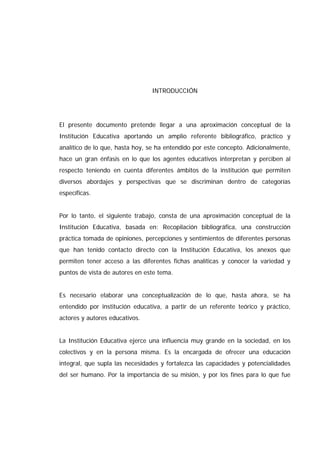 INTRODUCCIÓN
El presente documento pretende llegar a una aproximación conceptual de la
Institución Educativa aportando un amplio referente bibliográfico, práctico y
analítico de lo que, hasta hoy, se ha entendido por este concepto. Adicionalmente,
hace un gran énfasis en lo que los agentes educativos interpretan y perciben al
respecto teniendo en cuenta diferentes ámbitos de la institución que permiten
diversos abordajes y perspectivas que se discriminan dentro de categorías
específicas.
Por lo tanto, el siguiente trabajo, consta de una aproximación conceptual de la
Institución Educativa, basada en: Recopilación bibliográfica, una construcción
práctica tomada de opiniones, percepciones y sentimientos de diferentes personas
que han tenido contacto directo con la Institución Educativa, los anexos que
permiten tener acceso a las diferentes fichas analíticas y conocer la variedad y
puntos de vista de autores en este tema.
Es necesario elaborar una conceptualización de lo que, hasta ahora, se ha
entendido por institución educativa, a partir de un referente teórico y práctico,
actores y autores educativos.
La Institución Educativa ejerce una influencia muy grande en la sociedad, en los
colectivos y en la persona misma. Es la encargada de ofrecer una educación
integral, que supla las necesidades y fortalezca las capacidades y potencialidades
del ser humano. Por la importancia de su misión, y por los fines para lo que fue
 