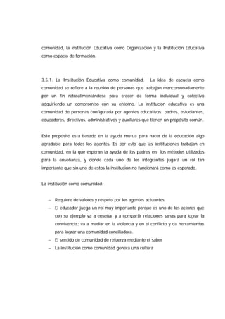 comunidad, la institución Educativa como Organización y la Institución Educativa
como espacio de formación.
3.5.1. La Institución Educativa como comunidad. La idea de escuela como
comunidad se refiere a la reunión de personas que trabajan mancomunadamente
por un fin retroalimentándose para crecer de forma individual y colectiva
adquiriendo un compromiso con su entorno. La institución educativa es una
comunidad de personas configurada por agentes educativos: padres, estudiantes,
educadores, directivos, administrativos y auxiliares que tienen un propósito común.
Este propósito está basado en la ayuda mutua para hacer de la educación algo
agradable para todos los agentes. Es por esto que las instituciones trabajan en
comunidad, en la que esperan la ayuda de los padres en los métodos utilizados
para la enseñanza, y donde cada uno de los integrantes jugará un rol tan
importante que sin uno de estos la institución no funcionará como es esperado.
La institución como comunidad:
− Requiere de valores y respeto por los agentes actuantes.
− El educador juega un rol muy importante porque es uno de los actores que
con su ejemplo va a enseñar y a compartir relaciones sanas para lograr la
convivencia; va a mediar en la violencia y en el conflicto y da herramientas
para lograr una comunidad conciliadora.
− El sentido de comunidad de refuerza mediante el saber
− La institución como comunidad genera una cultura
 
