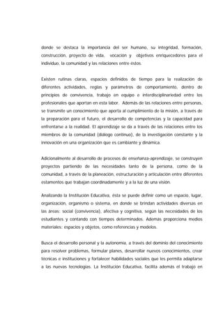 donde se destaca la importancia del ser humano, su integridad, formación,
construcción, proyecto de vida, vocación y objetivos enriquecedores para el
individuo, la comunidad y las relaciones entre éstos.
Existen rutinas claras, espacios definidos de tiempo para la realización de
diferentes actividades, reglas y parámetros de comportamiento, dentro de
principios de convivencia, trabajo en equipo e interdisciplinariedad entre los
profesionales que aportan en esta labor. Además de las relaciones entre personas,
se transmite un conocimiento que aporta al cumplimiento de la misión, a través de
la preparación para el futuro, el desarrollo de competencias y la capacidad para
enfrentarse a la realidad. El aprendizaje se da a través de las relaciones entre los
miembros de la comunidad (diálogo continuo), de la investigación constante y la
innovación en una organización que es cambiante y dinámica.
Adicionalmente al desarrollo de procesos de enseñanza-aprendizaje, se construyen
proyectos partiendo de las necesidades tanto de la persona, como de la
comunidad, a través de la planeación, estructuración y articulación entre diferentes
estamentos que trabajan coordinadamente y a la luz de una visión.
Analizando la Institución Educativa, ésta se puede definir como un espacio, lugar,
organización, organismo o sistema, en donde se brindan actividades diversas en
las áreas: social (convivencia), afectiva y cognitiva, según las necesidades de los
estudiantes y contando con tiempos determinados. Además proporciona medios
materiales: espacios y objetos, como referencias y modelos.
Busca el desarrollo personal y la autonomía, a través del dominio del conocimiento
para resolver problemas, formular planes, desarrollar nuevos conocimientos, crear
técnicas e instituciones y fortalecer habilidades sociales que les permita adaptarse
a las nuevas tecnologías. La Institución Educativa, facilita además el trabajo en
 