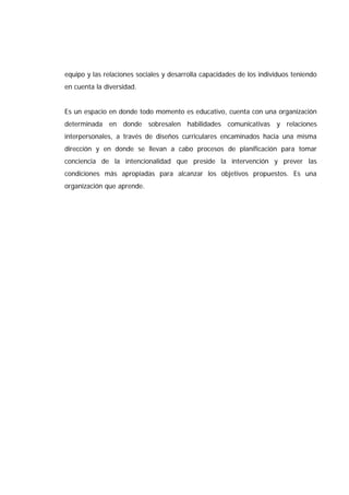 equipo y las relaciones sociales y desarrolla capacidades de los individuos teniendo
en cuenta la diversidad.
Es un espacio en donde todo momento es educativo, cuenta con una organización
determinada en donde sobresalen habilidades comunicativas y relaciones
interpersonales, a través de diseños curriculares encaminados hacia una misma
dirección y en donde se llevan a cabo procesos de planificación para tomar
conciencia de la intencionalidad que preside la intervención y prever las
condiciones más apropiadas para alcanzar los objetivos propuestos. Es una
organización que aprende.
 