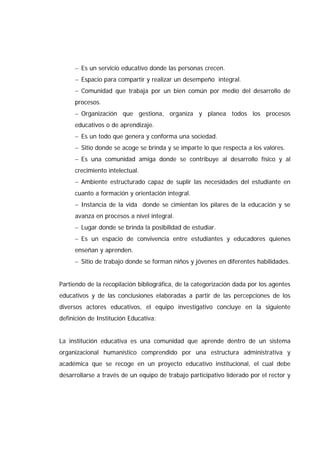− Es un servicio educativo donde las personas crecen.
− Espacio para compartir y realizar un desempeño integral.
− Comunidad que trabaja por un bien común por medio del desarrollo de
procesos.
− Organización que gestiona, organiza y planea todos los procesos
educativos o de aprendizaje.
− Es un todo que genera y conforma una sociedad.
− Sitio donde se acoge se brinda y se imparte lo que respecta a los valores.
− Es una comunidad amiga donde se contribuye al desarrollo físico y al
crecimiento intelectual.
− Ambiente estructurado capaz de suplir las necesidades del estudiante en
cuanto a formación y orientación integral.
− Instancia de la vida donde se cimientan los pilares de la educación y se
avanza en procesos a nivel integral.
− Lugar donde se brinda la posibilidad de estudiar.
− Es un espacio de convivencia entre estudiantes y educadores quienes
enseñan y aprenden.
− Sitio de trabajo donde se forman niños y jóvenes en diferentes habilidades.
Partiendo de la recopilación bibliográfica, de la categorización dada por los agentes
educativos y de las conclusiones elaboradas a partir de las percepciones de los
diversos actores educativos, el equipo investigativo concluye en la siguiente
definición de Institución Educativa:
La institución educativa es una comunidad que aprende dentro de un sistema
organizacional humanístico comprendido por una estructura administrativa y
académica que se recoge en un proyecto educativo institucional, el cual debe
desarrollarse a través de un equipo de trabajo participativo liderado por el rector y
 