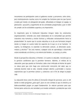 mecanismos de participación como el gobierno escolar y personería, entre otros,
pero lastimosamente muchas veces no cumplen las funciones para las que fueron
creados por miedo a la delegación del poder, dificultades al trabajar en equipo, la
planeación, ejecución y seguimiento de las actividades programadas y por el afán
de cumplir con las actividades urgentes y no importantes
Es importante para la Institución Educativa integrar todos los estamentos
organizacionales, teniendo una visión totalizadora de la comunidad que permita
relaciones más humanas y menos técnicas y enfocadas exclusivamente hacia la
productividad. Se asume que la acción educativa es la de una formación integral
donde se tengan en cuenta todos los aspectos de lo que es el ser humano: “el
espíritu, la inteligencia, la voluntad, la dimensión cultural,...la dimensión social,
motora y afectiva”12
De esta manera, cualquier área de aprendizaje o desarrollo
estará atendiendo a la forma y a la materia del hombre, su cuerpo y su alma.
Desde la perspectiva educativa, el hombre, en cuanto es educable, necesita que se
le generen condiciones que le permitan formarse. Además, el énfasis de la
educación, para que pueda ser formativa, debe estar enfocada al interior de quien
se educa para que éste haga una construcción consciente del saber que se
extienda durante toda la vida, estando siempre abierto y permeable a nuevas
experiencias que le permitan conocer y conocerse con el fin de dirigir la propia
vida.
La educación tiene como fin último la formación integral de personas, pero es allí
donde se debe preguntar ¿para qué?, pues en este sentido es que el entorno y la
bidireccionalidad juegan un papel fundamental. Se educan personas para que
formen parte activa de una sociedad y un mundo cambiante y productivo que está
12
BARRIO Maestre, José María. Elementos de Antropología Pedagógica. Cap. 2 p73
 