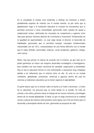 En la actualidad el mundo está tendiendo a eliminar las fronteras y límites
posibilitando espacios de relación con el mundo exterior, es por tanto que la
globalización exige a la institución educativa la creación de mecanismos que le
permitan acercarse a otras comunidades generando redes sociales de ayuda y
colaboración mutua, eliminando los conceptos de competencia y egoísmo entre
ellas para generar sistemas abiertos de crecimiento y renovación, fortaleciendo así
la igualdad de oportunidades. Lo cual exige desde el director el desarrollo de
habilidades gerenciales que le permitan manejar conceptos fundamentales
relacionados con las TIC’s, comunicándose de una forma diferente con el mundo
que lo rodea (familia, universidad, empresa, sector productivo, gobierno, colegio,
entre otros).
Ahora, hay que pensar en educar de acuerdo con el entorno, ya que sólo así se
podrá garantizar un futuro con mayores desarrollos tecnológicos e investigativos,
pero también con una mayor conciencia de sociedad, cooperación y humanidad.
Hoy en día la educación formal se está enfrentando a situaciones muy complejas
debido a las influencias que el entorno tiene en ella. Se está en un mundo
cambiante, globalizado, consumista, comercial y agresivo dentro del cual los
sistemas y tradiciones educativas ya no tienen vigencia ni aplicabilidad.
El punto básico aquí no es instruir sobre lo bueno y lo malo o desvirtuar, a través
de la educación, los procesos que se están dando en el mundo. Se trata de
orientar a los niños y jóvenes hacia el manejo de los nuevos sistemas y tecnologías
dentro de un mundo globalizado. El ideal, es que se haga conciencia de la realidad
social y cultural del entorno tanto próximo como lejano con el fin de formar para el
desarrollo y desempeño dentro de éste, generando un proyecto de vida.
 