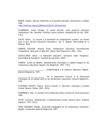 BENNO, Sander. Nuevas tendencias en la gestión educativa: Democracia y calidad,
1996.
http://iacd.oas.org/La%20Educa%20123-125/sand.htm
CAJAMARCA, Carlos Enrique. El centro docente como proyecto educativo
institucional. Cali, Colombia: Instituto Lumen Gentum, Arquidiócesis de Cali, 1995,
144 p.
CALVO, Gloria. La escuela y la formación de competencias sociales: un camino
para la paz. Revista Educación Educadores. Vol. 6. Bogotá: Universidad de la
Sabana, 2003.
CAMPOS POLAINA, Antonio Farid. Instituciones Educativas Humanamente
Competitivas. Reto para el Siglo XXI. Neiva: Díaz Impresores, 2001. 126 p.
CASTELLANOS, María. La institución educativa: Seminario Taller. Pamplona:
Universidad de Pamplona. Facultad de educación, 2000.
CORREA, Cecilia de Medina. Administración Estratégica y calidad integral en las
instituciones educativas. Bogotá: Ed. Magisterio, 1997. 110 p.
_________________________. Competitividad y la empresa educativa. Bogotá:
Editorial Magisterio, 1997.
_________________________. De la planeación General a la Planeación
Estratégica de la calidad total en las instituciones educativas. Editorial Magisterio,
1997.
ELIZONDO HUERTA, Aurora. Nueva Escuela II. Dirección, Liderazgo y Gestión
Escolar. México: Paidos, 2001. 220 p.
FERNÁNDEZ, Lidia. La escuela como institución desde el punto de vista psicosocial,
1990.
FILHO, Lourenco. Organización y administración escolar. Buenos Aires: Editorial
Kapelusz, 1974. 242 p.
FRIAS NAVARRO, Matilde. Desarrollo pedagógico de las instituciones educativas.
Bogotá: Cooperativa Editorial Magisterio, 2001
 