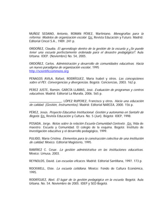 MUÑOZ SEDANO, Antonio, ROMAN PÉREZ, Martiniano. Monografías para la
reforma: Modelos de organización escolar. En: Revista Educación y Futuro. Madrid:
Editorial Cincel S.A., 1989. 241 p.
ORDOÑEZ, Claudia. El aprendizaje dentro de la gestión de la escuela y ¿Se puede
tener una escuela perfectamente ordenada para el desastre pedagógico?. Aula
Urbana: IDEP. (Noviembre) No. 54, 2005.
ORDOÑEZ, Carlos. Administración y desarrollo de comunidades educativas. Hacia
un nuevo paradigma de organización escolar, 1995
http://scientificcommons.org
PENAGOS AVILA, Rafael, RODRÍGUEZ, María Isabel y otros. Las concepciones
sobre el PEI. Convergencias y divergencias. Bogotá: Conciencias, 2003. 162 p.
PEREZ JUSTE, Ramón, GARCÍA LLAMAS, José. Evaluación de programas y centros
educativos. Madrid: Editorial La Muralla, 2006. 565 p.
___________________, LÓPEZ RUPEREZ, Francisco y otros. Hacia una educación
de calidad. (Gestión, Instrumentos). Madrid: Editorial NARCEA, 2000. 156 p.
PÉREZ, Jesús. Proyecto Educativo Institucional. Gestión y autonomía en Santafé de
Bogotá. En: Revista Educación y Cultura. No. 5 (Jun). Bogotá: IDEP, 1998.
POSADA, Jorge. Notas sobre la relación Escuela-Comunidad-Contexto. En: Vida de
maestro: Escuela y Comunidad. El colegio de la esquina. Bogotá: Instituto de
investigación educativa y el desarrollo pedagógico, 1999.
PULIDO, María Cristina. Elementos para la construcción colectiva de una institución
de calidad. México: Editorial Magisterio, 1995.
RAMÍREZ C. Cesar. La gestión administrativa en las instituciones educativas.
México: Limusa, 2003.
REYNOLDS, David. Las escuelas eficaces. Madrid: Editorial Santillana, 1997. 173 p.
ROCKWELL, Elsie. La escuela cotidiana. México: Fondo de Cultura Económica,
1995.
RODRÍGUEZ, Abel. El lugar de la gestión pedagógica en la escuela. Bogotá: Aula
Urbana. No. 54. Noviembre de 2005. IDEP y SED Bogotá.
 
