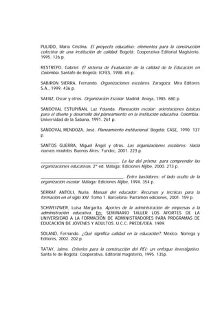PULIDO, María Cristina. El proyecto educativo: elementos para la construcción
colectiva de una institución de calidad. Bogotá: Cooperativa Editorial Magisterio,
1995. 126 p.
RESTREPO, Gabriel. El sistema de Evaluación de la calidad de la Educación en
Colombia. Santafé de Bogotá: ICFES, 1998. 65 p.
SABIRON SIERRA, Fernando. Organizaciones escolares. Zaragoza: Mira Editores
S.A., 1999. 436 p.
SAENZ, Oscar y otros. Organización Escolar. Madrid: Anaya, 1985. 680 p.
SANDOVAL ESTUPIÑAN, Luz Yolanda. Planeación escolar: orientaciones básicas
para el diseño y desarrollo del planeamiento en la institución educativa. Colombia:
Universidad de la Sabana, 1991. 261 p.
SANDOVAL MENDOZA, José. Planeamiento institucional. Bogotá: CASE, 1990. 137
p.
SANTOS GUERRA, Miguel Ángel y otros. Las organizaciones escolares: Hacia
nuevos modelos. Buenos Aires: Fundec, 2001. 223 p.
_________________________________. La luz del prisma: para comprender las
organizaciones educativas. 2ª ed. Málaga: Ediciones Aljibe, 2000. 273 p.
___________________________________. Entre bastidores: el lado oculto de la
organización escolar. Málaga: Ediciones Aljibe, 1994. 354 p.
SERRAT ANTOLI, Nuria. Manual del educador: Recursos y técnicas para la
formación en el siglo XXI. Tomo 1. Barcelona: Parramón ediciones, 2001. 159 p.
SCHWEIZWER, Luisa Margarita. Aportes de la administración de empresas a la
administración educativa. En: SEMINARIO TALLER LOS APORTES DE LA
UNIVERSIDAD A LA FORMACIÓN DE ADMINISTRADORES PARA PROGRAMAS DE
EDUCACIÓN DE JÓVENES Y ADULTOS. U.C.C. PREDE/OEA. 1989.
SOLANO, Fernando. ¿Qué significa calidad en la educación?. México: Noriega y
Editores, 2002. 202 p.
TATAY, Jaime. Criterios para la construcción del PEI: un enfoque investigativo.
Santa fe de Bogotá: Cooperativa. Editorial magisterio, 1995. 135p.
 