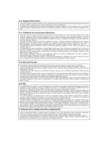 13.2. Organización Escolar:
13.3. Calidad de las Instituciones Educativas:
-
13.4. Dirección Escolar:
13.5. PEI
14. Relación entre calidad, dirección y organización:
“La empresa educativa la podemos entender como la capacidad estructural que tiene una institución educativa para generar servicios de
alto nivel de calidad en comparación con el tipo de servicios que ofrecen otras instituciones”
“La institución está compuesta por unas relaciones interpersonales con miembros jerárquicos: Gerente académico, gestor de convivencia
y relaciones humanas, consejos académicos, directivo, de estudiantes, profesores, asociaciones de padres de familia, de egresados, entre
otros.
“El docente o profesor, entrega al estudiante un saber que no es la síntesis propia de su saber, procesado y dirigido, sino un saber
extraído de “alguna parte” llámese referencia bibliográfica o texto de consulta. El estudiante recibe pasivamente este dato y a través de
un ejercicio llamado evaluación, la institución reclama al estudiante estos datos. El estudiante los entrega y la institución acredita este
saber ante la sociedad.” (Pág. 38)
“La escuela ha sido hasta ahora, un freno para la asimilación de lo nuevo, la institución educativa ha estado inmersa en un clasismo,
dedicando gran parte del tiempo curricular a enseñarle a los estudiantes conocimientos desfasados, olvidándose de que los niños y
jóvenes demandan de una visión prospectiva (estudio del futuro) antes de quedarse anclados en visiones retrospectivas.” (Pág. 39).
“La calidad desde el interior institucional. Se genera a partir de los objetivos, las políticas, la visión, misión y el proyecto de cada
institución.” (PáG. 43)
“Las instituciones que avancen exitosamente, es porque logran entender que se trata de un proceso a largo plazo, que se inicia con el
compromiso y liderazgo de los directivos y se consolida cuando toda la organización interioriza el mejoramiento continuo de la calidad
como actitud y estilo de vida para realizar el trabajo diario, reconociendo en cada etapa del proceso su complejidad e importancia, como
también su costo integral.” (Pág. 56)
“Lograr ventajas competitivas y mantenerse como protagonista, requiere de los directivos y administrativos concentrar las energías en
hacer innovaciones que conlleven a los más altos de calidad.”(Pág. 52)
“Una noción de calidad en la institución educativa, se precisa por los resultados de las calificaciones, por el paso “exitoso” de un nivel a
otro en la educación formal hasta llegar a incorporarse en la fuerza laboral requerida por el sistema.” (Pág. 42)
El autor señala o referencia la dirección escolar hacia el líder educativo –gerente educativo- que existe dentro de la institución.
“La estructura organizacional jerárquica ya no garantiza el logro de misión, visión, propósitos y objetivos institucionales.” (Pág. 66).
“El gerente educativo debe promover que el trabajo se haga dentro de los límites de tiempo y presupuesto y bajo estrictas normas de
calidad deseada.” (Pág. 66)
“La gestión gerencial, debe encaminarse a la conciliación de intereses, sin que en ello se sacrifique la especificidad y reflexión crítica de
los actores.” (Pág. 74)
“La institución educativa para el siglo XXI, requiere un administrativo con acciones y proyección de liderazgo, que sea efectivo trabajando
a través de funciones y disciplinas, capaz de enfocar la atención de los usuarios hacia una meta común, establecer una presencia aunque
esté ausente y sea capaz de mantener un equilibrio entre flexibilidad y planificación.” (Pág. 66)
“Es importante que el líder gerencial, como eje conductor del proceso, vigile la coherencia entre el logro de los objetivos específicos y la
meta global del proyecto, es decir, que los comprometidos no se queden viendo únicamente el árbol, perdiendo la perspectiva del
bosque.” (Pág. 69)
En su significado básico el proyecto es: el plan prospectivo de una unidad de acción capaz de materializar algún aspecto del desarrollo
académico o social. El proyecto se orienta a la producción de un bien o a la prestación de algún servicio, empleando para ello un
procedimiento científico que involucra el método, las técnicas y los recursos que se requieren para su ejecución.
El proyecto es un término que muchas veces se usa para referirse al documento monográfico en donde se presentan y analizan los
problemas que implica la búsqueda de recursos para alcanzar determinados objetivos. En algunas ocasiones utilizamos el término para
referirnos a un programa o un plan de producción de bienes o servicios específicos o para designar al documento en que se consignan
éstos aspectos.” (Pág. 57)
“Con el fin de enfrentar el compromiso del PEI, se parte de la investigación integral, trabajo científico orientado hacia los problemas
concretos y futuras acciones de la institución. Es un proceso dinámico y participativo que tiene un comienzo en la búsqueda de
información, cuando se ha logrado una precisión de lo que se quiere y por qué se quiere.” (Pág. 59)
“El Proyecto Educativo Institucional debe ser el producto de la voluntad concertada de los estamentos de la comunidad educativa y que
para ello, es necesario un intenso proceso de socialización en metodologías investigativas alternativas, conducentes a una objetiva
interpretación de la realidad cotidiana y extracotidiana en que se encuentra inmersa la institución. A pesar de ello, se resalta que el PEI,
no es un proceso acabado ni de yuxtaposición facético, obedece a una dinámica participativa de construcción y reconstrucción que
enlaza tendencias, saberes, prácticas y didácticas pedagógicas, articulando al enfoque de una cultura del proyecto que potencializa el
desarrollo del ser integral y de la organización, en una concepción holística.” (Pág. 64)
El autor no relaciona directamente la calidad, dirección y organización, pero es claro que para que halla una escuela de calidad debe
tener un director exitoso, un gerente educativo efectivo que decida innovar, con perfil educativo, proyección de liderazgo.
“La estructura organizacional jerárquica ya no garantiza el logro de la misión, visión, pronósticos y objetivos institucionales.” (Pág. 65)
La organización no necesita simplemente de una línea de autoridad sino de un trabajo en equipo en donde es el gerente educativo el que
lidera los procesos administrativos y lleva al cumplimiento de los objetivos educativos.
 