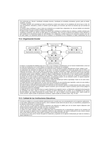 13.2. Organización Escolar
13.3. Calidad de las Instituciones Educativas:
El espacio, la comunidad del mobiliario junto con el color y la luz constituyen, probablemente, los tres factores fundamentales a través de
los cuales las instalaciones de un centro influyen en el desarrollo y la eficacia de sus actividades.
Los elementos arquitectónicos y de mobiliario de una institución escolar constituyen el ámbito adecuado para circular, trabajar y estar.
Los laboratorios son elementos de trabajo que han de tener a su alcance los estudiantes lo mismo que pueden tener los libros o la
explicación del profesor. Todas las aulas deben ser laboratorios. Los espacios dedicados a trabajar, naturalmente habrán de ser grandes
o pequeños de acuerdo con los grupos de estudiantes que deban albergare. Por esta razón, todo centro ha de poseer locales adecuados
para grandes grupos, grupos coloquiales, equipos de trabajo y estudio individual. Una alternativa es tener espacios grandes susceptibles
de divisiones de acuerdo con las necesidades de cada momento. También conviene tener en cuenta que, en general, las instalaciones y
decoración han de hacer posible la conversión del edificio, necesariamente grande, de una institución escolar, en espacios pequeños,
hasta íntimos si se quiere, que recuerden el ambiente de un hogar agradable.
El material didáctico sirve como objeto de contemplación o medio de actividad que facilita el aprendizaje. Puede ser de varios clases:
material audiovisual, material de lectura y estudio, material de ejecución.
La entidad educativa es una empresa que, sin tener como fin la obtención de unos beneficios para repartirlos, cuenta con unos medios y
tiene que procurar la mejor utilización de los mismos para obtener el máximo de rendimiento.
Así como la empresa mercantil está fundamentada en la obtención de unos beneficios óptimos, la entidad educativa debe utilizar criterios
de optimización educacional, pero sin descuidar el aspecto económico, pero sin descuidar el aspecto económico, para no hacer peligrar ni
el servicio que presta ni su comodidad.
Es obligación de los centros educativos llevar un registro financiero de la siguiente manera: a) Elaboración y aprobación del presupuesto
de necesidades del centro, según la estructura o concepto de gastos autorizados por el Estado; b) La contabilidad de los centros
docentes públicos, que implica movimientos de cuentas, fondos, etc., que se realizan a través de registros como: registro auxiliar de
cuenta corriente, registro auxiliar de aportaciones económicas, registro auxiliar de comedor escolar.” Pág. 197-206.
El término de calidad no se encuentra definido explícitamente pero se puede sacar una conceptualización con las siguientes explicaciones:
El autor define calidad desde la actitud del maestro, como el ambiente escolar dentro del aula de clase y el conocimiento y apropiación de
los objetivos institucionales y la autoevaluación.
“Con un mal local, un buen profesor estimula y promueve una educación de calidad, pero con los locales mejores dispuestos estos
mismos profesores pueden realizar una labor más eficaz con menos esfuerzo.
Se debe evitar las consecuencias de la rutina, la apatía y el desinterés.
La mejora de la labor realizada y llegar a la calidad debe pasar necesariamente por la autoevaluación conjunta de los miembros del
centro, que puede ser dejada al azar y al subjetivismo ineficaz de cada colaborador, sino desde la unificación de unos criterios comunes
sobre la base objetiva de los que centro aspira a conseguir y de los medios que tiene para ello.
La eficacia de un centro está en función del grado de compresión y aceptación de los objetivos institucionales por todos los miembros y
grupos implicados en él.”
Equipo directivo
Junta de Orientación Junta docente
Departamentos orientadores Equipos
educadores
Departamentos docentes
Equipos educadores de
Grupo convencional
Alumnos y Profesores
Está conformado por: Director, Coordinador actividades docentes, Coordinados de actividades orientadoras, gerente, padre de familia,
estudiante, secretario.
2. El equipo educador está constituido por todos los profesores y tutores que actúan con los estudiantes del ciclo de que se trate. De
entre los profesores, educadores y tutores se nombra el jefe del equipo y un secretario, que tienen las funciones que son normales de
estos casos.
Los factores físicos contribuyen a crear el clima de la institución en el sentido físico, temperatura, luz, sino que también son elementos
para la formación de lo que se puede considerar clima psicológico.
El edificio escolar configura un espacio o conjunto de espacios que constituyen un ambiente lleno de continuos y variados estímulos para
estudiantes y profesores, que afectan sin duda alguna a su aprendizaje. Claro está que la influencia del ambiente escolar depende en
gran medida de las características propias de cada individuo, de su adaptación y actitud respecto de los elementos escolares; pero ello
no quita validez a la afirmación general de que la conducta y el aprendizaje de los estudiantes se hallan condicionados por las
 