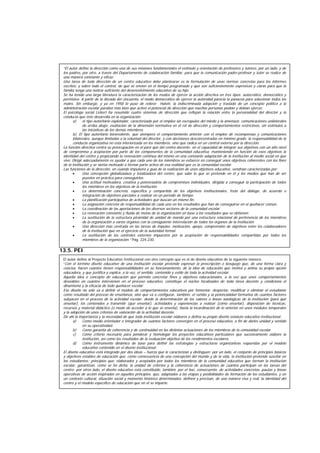 13.4. Dirección Escolar:
13.5. PEI
El autor define al Proyecto Educativo Institucional con otro concepto que es el de diseño educativo de la siguiente manera:
“Con el término diseño educativo de una institución escolar pretende expresar la prescripción o bosquejo que, de una forma clara y
concisa, hacen cuantos tienen responsabilidades en su funcionamiento, de la idea de educación que motiva y anima su propia opción
educadora, y que justifica y explica, a la vez, el sentido, contenido y estilo de toda la actividad escolar.
Aquella idea o concepto de educación que permita concretar fines y objetivos educacionales, a la vez que unos comportamientos
deseables en cuantos intervienen en el proceso educativo, constituye el núcleo focalizados de toda tarea docente y condiciona el
dinamismo y la eficacia de todo quehacer escolar.
Ese diseño no sólo va a definir el modelo de comportamientos educativos por fomentar, despertar, modificar o eliminar el estudiante
como resultado del proceso de enseñanza, sino que va a configurar, también, el rumbo y la potencialidad formativa de cuantos factores
subyacen en el proceso de la actividad escolar: desde la determinación de los valores o líneas axiológicas de la institución (para qué
enseñar), los contenidos a transmitir (qué enseñar), actividades y experiencias a realizar (cómo enseñar), disposición de técnicas,
recursos y material didáctico (o modo de acceder a lo que se enseña), hasta la incardinación de lo anterior en unos módulos temporales
y la adopción de unos criterios de valoración de la actividad docente.
De ahí la importancia y la necesidad de que toda institución escolar elabores o defina su propio diseño estatuto educativo institucional:
a) Como medio orientador e integrador de cuantos factores convergen en el proceso educativo, a fin de darles unidad y sentido
en su operatividad.
b) Como garantía de coherencia y de continuidad en las distintas actuaciones de los miembros de la comunidad escolar.
c) Como criterio necesario para ponderar y homologar los proyectos educativos particulares que sucesivamente elabore la
institución, así como los resultados de la evaluación objetiva de los rendimientos escolares.
d) Como instrumento dinámico de base para definir las estrategias y estructuras organizativas requeridas por el modelo
educativo contenido en el diseño institucional.
El diseño educativo está integrado por dos ideas – fuerza que le caracterizan y distinguen; por un lado, el conjunto de principios básicos
y objetivos estables de educación que, como consecuencia de una concepción del mundo y de la vida, la institución pretende suscitar en
los estudiantes; principios que, elaborados y aceptados por todos los miembros de la comunidad educativa que forman la institución
escolar, garantizan, como se ha dicha, la unidad de criterios y la coherencia de actuaciones de cuantos participan en las tareas del
centro; por otros lado, el diseño educativo está constituido, también, por el haz, consecuente, de actividades concretas, pautas y líneas
operativas de acción inspiradas en aquellos principios, que, adaptados a las etapas y posibilidades de formación de los estudiantes, y en
un contexto cultural, situación social y momento histórico determinados, definen y precisan, de una manera viva y real, la identidad del
centro y el modelo específico de educación que en él se imparte.
“El autor define la dirección como una de sus misiones fundamentales el estímulo y orientación de profesores y tutores, por un lado, y de
los padres, por otro, a través del Departamento de colaboración familiar, para que la comunicación padre-profesor y tutor se realice de
una manera constante y eficaz.
Una tarea de toda dirección de un centro educativo debe plantearse es la formulación de unas normas concretas para los informes
escritos, y sobre todo el control, de que se envíen en el tiempo programado y que son suficientemente expresivas y claras para que la
familia tenga una noticia suficiente del desenvolvimiento educativo de su hijo.
Se ha tenido una larga literatura la caracterización de los modos de ejercer la acción directiva en tres tipos: autocrático, democrático y
permisivo. A partir de la década del cincuenta, el modo democrático de ejercer la autoridad parecía la panacea para solucionar todos los
males. Sin embargo, y ya en 1958 lo puso de relieve Halvin, la indiscriminada adopción y traslado de un concepto político a la
administración escolar paralizó más bien que activó el potencial de dirección que muchas personas podían y debían ejercer.
El psicólogo social Lickert ha resumido cuatro sistemas de dirección que reflejan la relación entre la personalidad del director y la
conducta que éste desarrolla en la organización:
a) el tipo autoritario explotador, caracterizado por el empleo sin escrúpulos del miedo y la amenaza; comunicaciones unilaterales
de arriba abajo; exaltación de la dimensión normativa en el rol de dirección y comportamientos restrictivos, sin estímulos a
las iniciativas de los demás miembros.
b). El tipo autoritario benevolente, que atempera el comportamiento anterior con el empleo de recompensas y comunicaciones
bilaterales, aunque limitadas a la voluntad del director, y con decisiones desconcentradas en mínimo grado; la responsabilidad de la
conducta organizativa no está interiorizada en los miembros, sino que radica en un control externo por la dirección.
La función directiva centra su preocupación en el para qué del centro docente; en el capacidad de integrar sus objetivos con un alto nivel
de compromiso y aceptación por parte de los componentes de la comunidad educativa, manteniendo en función de esos objetivos la
identidad del centro y propiciando la renovación continua del mismo en una constante adaptación de la institución al medio social en que
vive. Dirigir adecuadamente es ayudar a que cada uno de los miembros se esfuerce en conseguir unos objetivos coherentes con los fines
de la institución y se sienta motivado a formar parte activa de esa realidad que es la comunidad escolar.
Las funciones de la dirección, en cuando impulsora y guía de la realización de unos objetivos educativo, vendrían caracterizadas por:
• Una concepción globalizadaza y totalizadora del centro, que sabe lo que se pretende en él y los medios que han de ser
puestos en práctica para conseguirlos.
• Una actitud motivadora, creativa y potenciadota de compromisos individuales, dirigida a conseguir la participación de todos
los miembros en los objetivos de la institución.
• La determinación concreta, específica y compartida de los objetivos institucionales, fruto del diálogo, de acuerdo e
integración de objetivos parciales a realizar en un período de tiempo.
• La planificación participativa de actividades que buscan un mismo fin.
• La asignación concreta de responsabilidad de cada uno en los resultados que han de conseguirse en el quehacer común.
• La coordinación de las aportaciones de los diversos sectores de la comunidad escolar.
• La renovación constante y fluida de metas de la organización en base a los resultados que se obtienen.
• La sustitución de la estructura piramidal de unidad de mando por una estructura relacional de pertenencia de los miembros
de la organización a varios órganos con la consiguiente interrelación de todos los órganos de la institución.
• Una dirección más centrada en las tareas de impulso, motivación, apoyo, comprensión de objetivos entre los colaboradores
de la institución que en el ejercicio de la autoridad formal.
• La sustitución de los controles externos impuestos por la aceptación de responsabilidades compartidas por todos los
miembros de la organización.” Pág. 224-230.
 