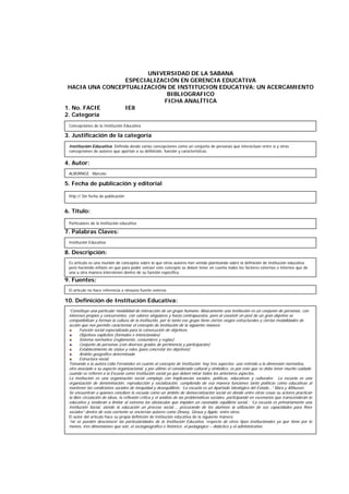 UNIVERSIDAD DE LA SABANA
ESPECIALIZACIÓN EN GERENCIA EDUCATIVA
HACIA UNA CONCEPTUALIZACIÓN DE INSTITUCION EDUCATIVA: UN ACERCAMIENTO
BIBLIOGRAFICO
FICHA ANALÍTICA
1. No. FACIE IE8
2. Categoría
3. Justificación de la categoría
4. Autor:
5. Fecha de publicación y editorial
6. Título:
7. Palabras Claves:
8. Descripción:
9. Fuentes:
10. Definición de Institución Educativa:
ALBORNOZ, Marcelo
Particulares de la institución educativa
Institución Educativa
Es artículo es una reunión de conceptos sobre lo que otros autores han venido planteando sobre la definición de institución educativa
pero haciendo énfasis en que para poder extraer este concepto se deben tener en cuenta todos los factores externos e internos que de
una u otra manera intervienen dentro de su función específica.
El artículo no hace referencia a ninguna fuente externa.
“Constituye una particular modalidad de interacción de un grupo humano. Básicamente una institución es un conjunto de personas, con
intereses propios y concurrentes, con valores singulares y hasta contrapuestos, pero al coexistir en post de un gran objetivo se
compatibilizan y forman la cultura de la institución, por lo tanto ese grupo tiene ciertos rasgos estructurales y ciertas modalidades de
acción que nos permite caracterizar el concepto de institución de la siguiente manera:
Función social especializada para la consecución de objetivos.
Objetivos explícitos (formales e intencionales)
Sistema normativo (reglamento, costumbres y reglas)
Conjunto de personas (con diversos grados de pertinencia y participación)
Establecimiento de status y roles (para concretar los objetivos)
Ámbito geográfico determinado
Estructura social.
Tomando a la autora Lidia Fernández en cuanto al concepto de Institución hay tres aspectos: uno referido a la dimensión normativa,
otro asociado a su aspecto organizacional, y por último el considerado cultural y simbólico, es por esto que se debe tener mucho cuidado
cuando se refieren a la Escuela como Institución social ya que deben mirar todos los anteriores aspectos.
La institución es una organización social compleja con implicancias sociales, políticas, educativas y culturales. La escuela es una
organización de denominación, reproducción y socialización, cumpliendo de esa manera funciones tanto políticas como educativas al
mantener las condiciones sociales de inequidad y desequilibrio: “La escuela es un Apartado Ideológico del Estado…” Marx y Althusser.
Se encuentran a quienes conciben la escuela como un ámbito de democratización social en donde entre otras cosas su actores practican
la libre circulación de ideas, la reflexión crítica y el análisis de las problemáticas sociales, participando en escenarios que transcenderán lo
educativo y tenderán a limitar al extremo los obstáculos que impiden un razonable equilibrio social,: “La escuela es primariamente una
Institución Social, siendo la educación un proceso social…, procurando de los alumnos la utilización de sus capacidades para fines
sociales” dentro de esta corriente se encierran autores como Dewey, Giroux y Apple, entre otros.
El autor del artículo hace su propia definición de institución educativa de la siguiente manera:
“no se pueden desconocer las particularidades de la Institución Educativa, respecto de otros tipos institucionales ya que tiene por lo
menos, tres dimensiones que son, el sociogeográfico e histórico, el pedagógico – didáctico y el administrativo.
http:// Sin fecha de publicación
Concepciones de la Institución Educativa
Institución Educativa: Definida desde varias concepciones como un conjunto de personas que interactúan entre sí y otras
concepciones de autores que aportan a su definición, función y características.
 