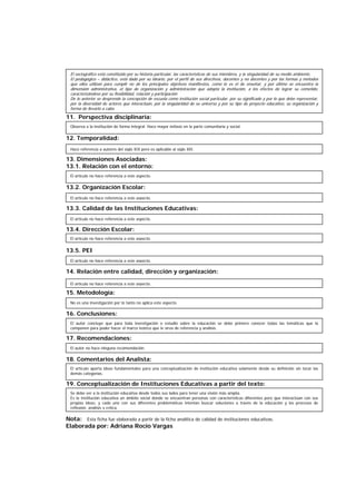 11. Perspectiva disciplinaria:
12. Temporalidad:
13. Dimensiones Asociadas:
13.1. Relación con el entorno:
13.2. Organización Escolar:
13.3. Calidad de las Instituciones Educativas:
13.4. Dirección Escolar:
13.5. PEI
14. Relación entre calidad, dirección y organización:
15. Metodología:
16. Conclusiones:
17. Recomendaciones:
18. Comentarios del Analista:
19. Conceptualización de Instituciones Educativas a partir del texto:
Nota: Esta ficha fue elaborada a partir de la ficha analítica de calidad de instituciones educativas.
Elaborada por: Adriana Rocío Vargas
Observa a la institución de forma integral. Hace mayor énfasis en la parte comunitaria y social.
Hace referencia a autores del siglo XIX pero es aplicable al siglo XXI.
El artículo no hace referencia a este aspecto.
El artículo no hace referencia a este aspecto.
El artículo no hace referencia a este aspecto.
El artículo no hace referencia a este aspecto.
El artículo no hace referencia a este aspecto.
No es una investigación por lo tanto no aplica este aspecto.
El autor concluye que para toda investigación o estudio sobre la educación se debe primero conocer todas las temáticas que la
componen para poder hacer el marco teórico que le sirva de referencia y análisis.
El autor no hace ninguna recomendación.
El artículo aporta ideas fundamentales para una conceptualización de institución educativa solamente desde su definición sin tocar las
demás categorías.
Se debe ver a la institución educativa desde todos sus lados para tener una visión más amplia.
Es la Institución educativa un ámbito social donde se encuentran personas con características diferentes pero que interactúan con sus
propias ideas, y cada uno con sus diferentes problemáticas intentan buscar soluciones a través de la educación y los procesos de
reflexión, análisis y crítica.
El artículo no hace referencia a este aspecto.
El sociográfico está constituido por su historia particular, las características de sus miembros, y la singularidad de su medio ambiente.
El pedagógico – didáctico, está dado por su ideario, por el perfil de sus directivos, docentes y no docentes y por las formas y métodos
que ellos utilizan para cumplir no de los principales objetivos manifiestos, como lo es el de enseñar, y por último se encuentra la
dimensión administrativa, el tipo de organización y administración que adopta la institución, a los efectos de lograr su cometido,
caracterizándose por su flexibilidad, relación y participación
De lo anterior se desprende la concepción de escuela como institución social particular, por su significado y por lo que debe representar,
por la diversidad de actores que interactúan, por la singularidad de su universo y por su tipo de proyecto educativo, su organización y
forma de llevarlo a cabo.
 
