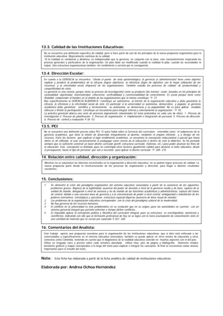 13.3. Calidad de las Instituciones Educativas:
13.4. Dirección Escolar:
13.5. PEI
14. Relación entre calidad, dirección y organización:
15. Conclusiones:
16. Comentarios del Analista:
Nota: Esta ficha fue elaborada a partir de la ficha analítica de calidad de instituciones educativas.
Elaborada por: Andrea Ochoa Hernández
No se encuentra una definición específica de calidad, pero sí hace parte de uno de los principios de la nueva propuesta organizativa para la
institución educativa: Mejoramiento continúo de la calidad.
“Si la realidad es cambiante y dinámica, es indispensable que la gerencia, en conjunto con la base, este constantemente mejorando los
proceso generales y particulares de la organización. Un plan debe ser modificado cuando la realidad lo pida, cuando las necesidades lo
exijan. Una estructura organizacional también, Un rendimiento o servicio por lo consiguiente.
En cuanto a la GERENCIA se encuentra: “Desde el punto de vista epistemológico, la gerencia (o administración) tiene como objetivo
explicar y predecir la problemática de la eficacia (lograr objetivos), la eficiencia (logro de objetivos con la mejor utilización de los
recursos), y la efectividad social (impacto) de las organizaciones. También estudia los procesos de calidad, de productividad y
competitividad de estos.
La gerencia es una ciencia, porque tanto su proceso (la investigación) como su producto (las teorías) están basados en los principios de
racionalidad, objetividad, sistematicidad, coherencia, verificabilidad y constrastabilidad de conocimiento. Es social porque tiene como
finalidad comprender al hombre en el ámbito de las organizaciones que él mismo constituye.” P. 27
Mas específicamente la GERENCIA ACADÉMICA “constituye un subsistema al interior de la organización educativa y debe garantizar la
eficacia, la eficiencia y la efectividad social de ésta. En particular si la universidad es autónoma, democrática y popular, la gerencia
académica debe garantizar científica y técnicamente su autonomía, su democracia y su popularidad. No es para aplicar medidas
elitescas o limitar la participación. Constituye un mecanismo para integrar interna y externamente la organización.“ P. 55
La práctica gerencial abarca una serie de procesos lógicamente relacionados (el texto profundiza en cada uno de ellos): 1. Proceso de
investigación 2. Proceso de planificación. 3. Proceso de organización. 4. Implantación e integración de personal. 5. Proceso de dirección.
6. Proceso de control y evaluación. P 30 -53
No se encuentra una definición precisa sobre PEI. El autor habla sobre la Gerencia del currículum, entendida como “el subproceso de la
gerencia académica, que tiene la misión de desarrollar integralmente al alumno, mediante el empleo eficiente y a tiempo de los
recursos. Entre los factores que explican el bajo rendimiento académico, se encuentra la concepción reduccionista o parcial que hasta
ahora se ah utilizado, al usar exclusivamente la pedagogía como ciencia de la educación y dentro de está la didáctica. Se ha pensado
siempre que es suficiente construir un buen diseño curricular (perfil, estructura curricular, materias, etc.) para poder alcanzar los fines de
la educación. Esta concepción es limitada, pues no contempla otros factores igualmente validos para alcanzar el éxito educativo, desde
el presupuesto, hasta el tipo de personal que van a necesitar para aplicar el diseño curricular.” P. 209- 210
Mientras no se solucionen las falencias encontradas en la organización y dirección educativa, no se podrán lograr procesos de calidad. La
nueva propuesta parte desde la reestructuración de los procesos de organización y dirección, para llegar a obtener resultados
excelentes.
1. Se demostró la crisis del paradigma organizativo del sistema educativo venezolano a partir de la existencia de los siguientes
problemas graves: Ruptura de la legitimidad, ausencia del poder de decisión a nivel de la gerencia media y de base, ruptura de la
unidad de mando, delegación a nivel de asesoría y no de mando de las funciones académicas y administrativas, ruptura del tramo
de control, debido a una excesiva línea de gerencia y a la concentración de poder a nivel central, ambigüedad e indefinición de los
poderes normativos, estratégicos y ejecutivos, estructura espacial dispersa (ausencia de línea visual de mando).
2. Los problemas de la organización educativa corresponden con la crisis del paradigma cultural de la modernidad.
3. No hay gerencia de los recursos humanos.
4. El conflicto en la universidad es más problemático en su evolución que en su origen, pues las autoridades no cuentan con un
sistema gerencial integral que permita enfrentar a tiempo dichos conflictos.
5. Es imposible aplicar la concepción política y filosófica del currículum integral, pues su estructura es enciclopedista, atomicista y
cientificista, indicando con ello que la formación profesional de hoy no se logra con la mera acumulación de conocimiento visto en
una cantidad de materias que se cursan por separado. P.267- 268
Este trabajo aporta una propuesta novedosa para la organización de las instituciones educativas, que si bien está enfocada a las
universidades y específicamente en el sistema educativo venezolano, también se puede aplicar en otros niveles de educación y otros
contextos como Colombia, teniendo en cuenta que el diagnostico de la realidad educativa coincide en muchos aspectos con el del país.
Utiliza un lenguaje claro y preciso sobre cada temática abordada. Utiliza citas, pies de página y bibliografía. Asimismo emplea
bastantes gráficos y mapas conceptuales a lo largo del texto para explicar e integrar los conceptos. Al final se encuentran varios anexos
importantes para el estudio del texto.
 