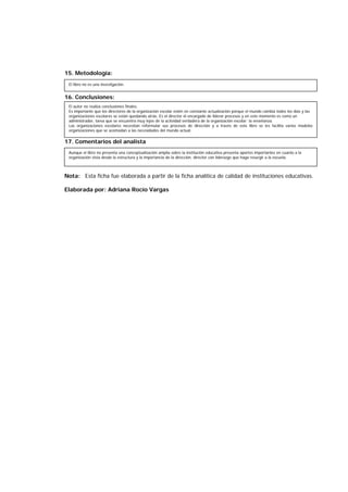 15. Metodología:
16. Conclusiones:
17. Comentarios del analista
Nota: Esta ficha fue elaborada a partir de la ficha analítica de calidad de instituciones educativas.
Elaborada por: Adriana Rocío Vargas
El libro no es una investigación.
El autor no realiza conclusiones finales.
Es importante que los directores de la organización escolar estén en constante actualización porque el mundo cambia todos los días y las
organizaciones escolares se están quedando atrás. Es el director el encargado de liderar procesos y en este momento es como un
administrador, tarea que se encuentra muy lejos de la actividad verdadera de la organización escolar: la enseñanza.
Las organizaciones escolares necesitan reformular sus procesos de dirección y a través de este libro se les facilita varios modelos
organizaciones que se acomodan a las necesidades del mundo actual.
Aunque el libro no presenta una conceptualización amplia sobre la institución educativa presenta aportes importantes en cuanto a la
organización vista desde la estructura y la importancia de la dirección, director con liderazgo que haga resurgir a la escuela.
 