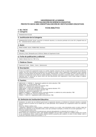 UNIVERSIDAD DE LA SABANA
ESPECIALIZACIÓN EN GERENCIA EDUCATIVA
PROYECTO HACIA UNA CONCEPTUALIZACIÓN DE INSTITUCIONES EDUCATIVAS
FICHA ANALÍTICA
1. No. FACIE OE6
2. Categoría
3. Justificación de la Categoría
4. Autor:
5. Título:
6. Fecha de publicación y editorial
7. Palabras Claves:
8. Descripción:
9. Fuentes:
10. Definición de Institución Educativa:
ORGANIZACIÓN ESCOLAR: Permite caracterizar la institución educativa y su estructura partiendo de los años 50’s y llegando hasta los
90’s, analizando diversos modelos y teorías.
MUÑOZ SEDANO, Antonio. ROMÁN PÉREZ, Martiniano.
Educación y Futuro. Monografías para la Reforma: Modelos de Organización Escolar
Organización Escolar – Modelo – Ciencia – Administración
El texto es un análisis de la organización escolar en su sentido, propósito, estructura y fin que se realiza desde la perspectiva de diferentes
modelos. Para esto, inicia haciendo una definición de los conceptos de modelo, ciencia, organización y organización escolar realizando
también un recorrido histórico del desarrollo de estos conceptos. Posteriormente, se interna en el análisis del centro educativo dentro del
contexto de la organización escolar desde los modelos productivos, humanista, burocrático y estructural, político, cultural y sistémico. Es
importante tener en cuenta que los autores hacen una clara diferenciación entre organización y centro escolar aunque se explicita,
permanentemente, su relación.
GARCÍA HOZ, V. Y MEDINA, R.: Organización y gobierno de centros educativos. 1986
GÓMEZ DACAL, G.: El centro docente. 1985
MORENO, J.M. Organización de centros de enseñanza. 1978
OWENS. R.G. La escuela como organización. 1976
GÓMEZ DACAL, G. Bases para una dirección científica de la empresa educativa. 1973
MORATINOS, T. La dirección de la empresa educativa. 1984
SEXTON, W.P. Teorías de la organización. 1977
GONZÁLEZ GONZÁLES, T. Organización escolar e innovación educativa. La calidad de los centros educativos. 1988
MARCH, J.G. y SIMON, H.A. Teoría de la Organización. 1977
CISCAR, C. Y URIA, M. E. Organización escolar y acción directiva. 1986
Inicialmente, los autores dan una definición general para la organización educativa y la definición de institución educativa va tomando
diferentes matices de acuerdo con los modelos que se están planteando. Para la definición de la organización escolar cita a diferentes
autores:
García Hoz- Medina la definen como:
“Ordenación y disposición de cuantos factores y elementos concurren en un centro, como microsistema social, en orden a lograr los
objetivos de la educación en una comunidad escolar y social, que constituyen el principio y el término de esa acción organizadora” P. 47
García Hoz también la define como:
“La ordenación de los elementos de la escuela para que concurran adecuadamente a la educación de los escolares.” P. 47
Moreno afirma que la organización escolar “como disciplina pedagógica tiene por objeto el estudio de la realidad compleja de la escuela
en sus consideraciones teórica, estático-analítica, dinámico-sintética y proyectiva para establecer un orden en dicha realidad; orden al
servicio de la educación integral de los escolares.” P. 47
Madrid: Editorial Cincel S.A. 1989. 241 p.
ORGANIZACIÓN ESCOLAR
 