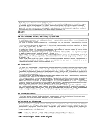 13.5. PEI
14. Relación entre calidad, dirección y organización:
15. Conclusiones:
16. Recomendaciones:
17. Comentarios del Analista:
Nota: Esta ficha fue elaborada a partir de la ficha analítica de calidad de instituciones educativas.
Ficha elaborada por: Jimena Jaime Trujillo
El texto no hace referencia alguna al proyecto educativo institucional.
La relación que se encuentra en el texto está dada entre dirección y organización debido a que la calidad no es contemplada ni definida
como elemento importante en el texto.
Esta relación se entiende en términos de administración y organización y el texto acude, nuevamente a varios autores para soportar la
conexión:
“En el primer contexto se entiende por administración: “la dirección de un organismo social y su efectividad para alcanzar sus objetivos
(Koontz, Arold y O’donnel, 1969, p.15)” P. 40
“Fayol (1961, P. 129) considera que la administración tiene por objeto facilitar el gobierno de las empresas, sean industriales, militares, o
de cualquier índole. Y añade: “Una doctrina administrativa que pueda enseñarse supone un conjunto de principios, de reglas, de métodos,
de procedimientos aplicados y probados por la experiencia pública.”” P. 40
“Urwick (1997) define la administración como “proceso que implica la aplicación de métodos científicos a todos los problemas que surjan
en la organización y dirección de la producción, distribución y consumo”” P. 41
“Sheldon (1961, P. 54) considera la administración como “una función industrial que se relaciona con la determinación de un conjunto de
políticas, la coordinación de finanzas, la producción y distribución, el establecimiento del ritmo de la organización y, por último, el control
de ejecutivos”” P. 41
“En este sentido diremos con A. Orden (1986, P. 327) que la organización forma parte de la administración y está subordinada a ella. “En
cuanto acción, la organización se identifica con la fase del proceso administrativo cuya función es la integración de las partes o
componentes del sistema por medio de una estructura definida.” P. 41
“Por nuestra parte entendemos que la organización escolar estudia las dimensiones funcionales de la escuela como organización, y por
tanto, los elementos básicos, que se incluyen en cualquier tipo de organización deben ser analizados por ella. En este sentido y tal como
se ha podido comprobar al recoger los elementos fundamentales de la organización, la Organización Escolar en su objeto debe
contemplar los siguientes aspectos: la interrelación de los individuos y grupos, su orientación hacia objetivos y fines, la diferenciación de
funciones, la coordinación racional intencionada y la continuidad a través del tiempo. Y todo ello desde una perspectiva particular y
concreta, la escuela como organización.” P. 51
“La organización escolar posee una doble dimensión como saber teórico y práctico. Por ello elabora (a menudo reelabora) teorías propias
o reconocidas de otras ciencias para aplicarlas al marco escolar” P. 55
“En la investigación-acción ha de ser el propio grupo participante el que partiendo del análisis de su propia realidad escolar adapte o
elabore el modelo teórico más adecuado. La variedad de perspectivas puede incrementar la capacidad técnica del grupo investigador.
Adoptar diversas perspectivas o modelos de análisis no significa caer en un relativismo total. No equivale renunciar a la propia visión del
hombre y de la educación. Es necesario ser consciente de la propia opción ideológica y hacerla patente pues una pretendida neutralidad,
amén de ser imposible, puede ocultar o bien una inconsistencia o bien un afán de proselitismo”. P. 221
“Existe el peligro en toda teorización, especialmente en el análisis, de perder de vista la realidad, el sujeto de la investigación, el hombre.
Hay el riesgo de olvidar al estudiante cuando trabajamos sobre modelos de organización escolar. El fin supremo de la escuela es el
hombre que se educa en ella. La finalidad primera y última de este libro ha sido analizar las organizaciones escolares actuales desde los
modelos teóricos vigentes e intentar con ello que sirvan mejor al hombre sujeto agente de su propia educación”. P. 221
“Parece, pues, oportuno recomendar a los profesionales de la educación el uso de varias perspectivas teóricas diferentes tanto para el
estudio teórico como para le diagnóstico y el tratamiento de los casos problemáticos” P. 220
A pesar de pretender ser un texto de recolección bibliográfica sobre la organización educativa, éste se queda corto al dejar de
contemplar aspectos como el PEI que ni siquiera se menciona. El texto, es más bien sobre el concepto de organización en general que
específicamente de la organización educativa. Así mismo el desarrollo de la calidad, el entorno, la comunidad educativa, la estructura de
los centros y la dirección de éstos son puntos muy relevantes dentro de la institución escolar pero sobre los cuales el texto no ofrece
ninguna conceptualización ni profundización claras.
Dentro de lo general, se hace referencia a la administración escolar:
“Por otro lado, la organización escolar es un saber independiente con la administración escolar, que puede ser entendida como conjunto
de órganos de dirección y gestión por medio de los cuales los poderes públicos realizan la política educativa (administración pública).
También suele definirse como actividad encaminada a procurar la buena marcha de los negocios públicos y privados y como acción de
gobierno. En estos casos se define como una metodología de la acción (conjunto de técnicas de panificación, organización, coordinación,
dirección y control de recursos) aplicables para el logro de unos objetivos determinados” P. 52
 