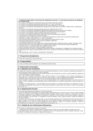 11. Perspectiva disciplinaria:
12. Temporalidad:
13. Dimensiones Asociadas:
13.1. Relación con el entorno:
13.2. Organización Escolar:
13.3. Calidad de las Instituciones Educativas:
El texto tiene una perspectiva estatal democrática.
El texto es de 2006 y pretende responder a las necesidades educativas actuales.
La relación con el entorno se aborda desde la idea de una sociedad democrática que, como tal, requiere de instituciones democráticas en
las que funcionen las ideas e ideales de este tipo de sociedades.
“La escuela pública está enfrentando los nuevos desafíos propios de una sociedad que se sacude, de manera turbulenta, siguiendo los
avatares del paradigma económico neoliberal.”
“Pero, ¿qué es una educación democrática? Sotelo (1995:56) responde a esta interrogante, con el concepto rousseauniano de
“democracia fuerte”, al decir que ésta es la que se imparte “a todos por igual”, es decir considerando además que la democratización de
la enseñanza, desde esta perspectiva, implica “abrir las instituciones educativas a todos los miembros de la sociedad “”.
“Hemos sostenido a lo largo de este artículo, que uno de los grandes objetivos de la educación democrática, en el sentido “fuerte” del
término, es formar ciudadanos que sean participantes activos y comprometidos con la convivencia democrática en todos los ámbitos de la
sociedad.”
“En palabras de Gimeno Sacristán: “La escuela pública tiene que dar batalla en la relevancia intelectual en una sociedad en la que el
conocimiento y las habilidades intelectuales y de comunicación desempeñan un papel decisivo para entender el mundo y para participar
en él” (1999: 77).”
La estructura organizacional ha de responder a un sistema democrático.
“Una de las causas que ha desarticulado a los sistemas educativos contemporáneos en los países que como el nuestro, iniciaron profundas
reformas de la enseñanza con las consignas de equidad, calidad, diversidad y eficiencia, es que “recolocan “o “reestructuran” los centros
de autoridad modificando el mapa tradicional de los poderes en educación. El nuevo discurso de las reformas educativas revaloriza el
lugar de las familias, le da más espacio a la comunidad en la toma de decisiones, reduce el papel del Estado, y otorga más autonomía a
los centros educativos.”
“Aseveramos que en nuestro país ocurre algo similar, ya que los cambios educativos que se formulan desde el punto de vista técnico no
llegan a las aulas ni a los centros, por distintos motivos, entre los que deberían mencionarse la persistencia de un modelo tradicional de
gestión jerárquica de las escuelas, la escasa participación real de profesores y padres en los procesos educativos, el grado de
irrefutablidad de las evaluaciones, la dinámica endogámica de las instituciones, etc.”
Este aspecto se contempla desde la óptica de la evaluación.
“...los parámetros para evaluar la enseñanza deber ser los mismos que se aplican en el mercado neoliberal: conceptos tales como
productividad, eficacia, eficiencia, tasa de retorno, rentabilidad, entre otros, son esgrimidos para evaluar los objetivos educativos, los fines
escolares, el rendimiento de los alumnos, la calidad de las escuelas, etc.”
“CONTRADICCIONES ENTRE LA ADJETIVACIÓN “DEMOCRACIA ESCOLAR” Y LO QUE SON LAS ESCUELAS (EL PROBLEMA
DE LA NIEVE FRITA)
a) La escuela es una institución de reclutamiento forzoso que pretende educar para la libertad
b) La escuela es una institución jerárquica que pretende educar “en” y “para” la democracia.
c) La escuela es una institución que pretende educar para los valores democráticos y para la vida
d) La escuela es una institución epistemológicamente jerárquica que pretende educar la creatividad, el espíritu crítico y el pensamiento
divergente.
e) La escuela es una institución sexista que pretende educar para la igualdad entre los sexos.
f) La escuela es una institución pretendidamente igualadora que mantiene mecanismos que favorecen el elitismo.
g) La escuela es una institución cargada de imposiciones que pretende educar para la participación
h) La Escuela es una institución acrítica que pretende educar para la democracia
i) La Escuela es una institución aparentemente neutral que esconde una profunda disputa ideológica”
Luego, presenta las características de la escuela democrática.
“A continuación vamos a detallar algunas de las características fundamentales que debería tener una educación verdaderamente
democrática, en el doble sentido de educar “en” y “para “la democracia.
a) Una reconstrucción del curriculum en torno a valores democráticos (inclusivo-práctico, moral)
b) Una práctica democrática de la evaluación. Democracia dialógica y deliberativa.
c) Una organización democrática de la escuela
d) Una educación basada en los valores democráticos: libertad, igualdad, justicia y solidaridad, tolerancia, diálogo, honestidad, civismo.
Los valores básicos son los que están reflejados en la Constitución de la República y en los Derechos Humanos fundamentales.
e) Formación “cívica” en el sentido vareliano, de la ciudadanía. Valentía “cívica”
f) Educar atendiendo las diferencias creando comunidades comprensivas
g) Educar para promover la justicia y la solidaridad, denunciando la injusticia y desarrollando la sensibilidad ante el sufrimiento humano.
h) Una educación laica, abierta a la discusión pública de los valores, sin violar la conciencia de los estudiantes. Libre discusión de todos los
temas.
i) Una educación que “recrea” la cultura, reconstruyendo el conocimiento.”
 