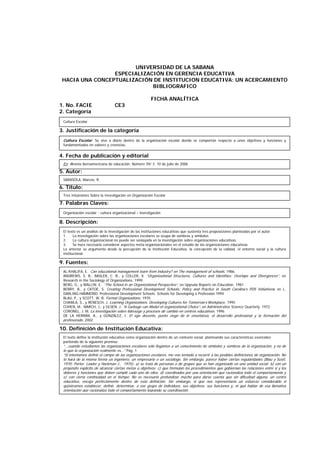 UNIVERSIDAD DE LA SABANA
ESPECIALIZACIÓN EN GERENCIA EDUCATIVA
HACIA UNA CONCEPTUALIZACIÓN DE INSTITUCION EDUCATIVA: UN ACERCAMIENTO
BIBLIOGRAFICO
FICHA ANALÍTICA
1. No. FACIE CE3
2. Categoría
3. Justificación de la categoría
4. Fecha de publicación y editorial
5. Autor:
6. Título:
7. Palabras Claves:
8. Descripción:
9. Fuentes:
10. Definición de Institución Educativa:
Cultura Escolar
SARASOLA, Marcos, R.
Tres Intuiciones Sobre la Investigación en Organización Escolar
Organización escolar - cultura organizacional – investigación
El texto es un análisis de la investigación de las instituciones educativas que sustenta tres proposiciones planteadas por el autor.
1. La investigación sobre las organizaciones escolares se ocupa de sombras y símbolos
2. La cultura organizacional no puede ser soslayada en la investigación sobre organizaciones educativas
3. Se hace necesario considerar aspectos meta-organizacionales en el estudio de las organizaciones educativas
Lo anterior se argumenta desde la percepción de la Institución Educativa, la concepción de la calidad, el entorno social y la cultura
institucional.
AL-KHALIFA, E. Can educational management learn from industry? en The management of schools. 1986.
ANDREWS, S. B.; BASLER, C. R., y COLLER, X. “Organizational Structures, Cultures and Identities: Overlaps and Divergences”, en
Research in the Sociology of Organizations. 1999.
BERG, G., y WALLIN, E. “The School in an Organizational Perspective”, en Uppsala Reports on Education. 1981
BERRY, B., y CATOE, S. Creating Professional Development Schools: Policy and Practice in South Carolina’s PDS Initiativess en L.
DARLING-HAMMOND. Professional Development Schools. Schools for Developing a Profession.1994
BLAU, P., y SCOTT, W. R. Formal Organizations. 1970
CHAWLA, S., y RENESCH, J. Learning Organizations. Developing Cultures for Tomorrow’s Workplace. 1995
COHEN, M.; MARCH, J., y OLSEN, J. “A Garbage can Model of organizational Choice”, en Administrative Science Quarterly. 1972.
CORONEL, J. M. La investigación sobre liderazgo y procesos de cambio en centros educativos. 1996
DE LA HERRÁN, A., y GONZÁLEZ, I. El ego docente, punto ciego de le enseñanza, el desarrollo profesional y la formación del
profesorado. 2002
El texto define la institución educativa como organización dentro de un contexto social, planteando sus características esenciales
partiendo de la siguiente premisa:
“...cuando estudiamos las organizaciones escolares sólo llegamos a un conocimiento de símbolos y sombras de la organización, y no de
lo que la organización realmente es...” Pág. 1
“Si intentamos definir el campo de las organizaciones escolares, me veo tentado a recurrir a las posibles definiciones de organización. No
lo hará de la misma forma un ingeniero, un empresario o un sociólogo. Sin embargo, parece haber ciertas regularidades (Blau y Scott,
1970; Porter, Lawler y Hackman J., 1975): a) se trata de personas o de grupos que se han organizado en una unidad social; b) con un
propósito explícito de alcanzar ciertas metas u objetivos; c) que formulan los procedimientos que gobiernan las relaciones entre sí y los
deberes y funciones que deben cumplir cada uno de ellos; d) coordinados por una orientación que racionaliza todo el comportamiento y
e) con cierta continuidad en el tiempo. No es necesario profundizar mucho para darse cuenta que sin dificultad alguna, un centro
educativo, encaja perfectamente dentro de esta definición. Sin embargo, sí que nos representaría un esfuerzo considerable si
quisiéramos establecer, definir, determinar, a ese grupo de individuos, sus objetivos, sus funciones y, ni qué hablar de esa llamativa
orientación que racionaliza todo el comportamiento logrando su coordinación.
Cultura Escolar: Se vive a diario dentro de la organización escolar donde se comportan respecto a unos objetivos y funciones y
fundamentados en valores y creencias.
En: Revista iberoamericana de educación. Número 39/ 3. 10 de julio de 2006
 