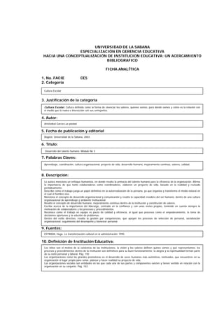 UNIVERSIDAD DE LA SABANA
ESPECIALIZACIÓN EN GERENCIA EDUCATIVA
HACIA UNA CONCEPTUALIZACIÓN DE INSTITUCION EDUCATIVA: UN ACERCAMIENTO
BIBLIOGRAFICO
FICHA ANALÍTICA
1. No. FACIE CE5
2. Categoría
3. Justificación de la categoría
4. Autor:
5. Fecha de publicación y editorial
6. Título:
7. Palabras Claves:
8. Descripción:
9. Fuentes:
10. Definición de Institución Educativa:
Cultura Escolar
Aristizábal García Luz piedad.
Desarrollo del talento humano. Módulo No 3
Aprendizaje, coordinación, cultura organizacional, proyecto de vida, desarrollo humano, mejoramiento continuo, valores, calidad.
La autora menciona un enfoque humanista, en donde resalta la primacía del talento humano para la eficiencia de la organización. Afirma
la importancia de que tanto colaboradores como coordinadores, elaboren un proyecto de vida, basado en la realidad y revisado
periódicamente.
Describe como el trabajo juega un papel definitivo en la autorrealización de la persona, ya que organiza y transforma el medio natural en
el cual el hombre vive.
Menciona el concepto de desarrollo organizacional y comunicación y resalta la capacidad creadora del ser humano, dentro de una cultura
organizacional de aprendizaje y ambiente institucional.
Resalta el concepto de desarrollo humano, mejoramiento continuo dentro de la institución y constitución de valores.
Escribe acerca de la importancia del liderazgo, centrado en la confianza y con unas metas propias, teniendo en cuenta siempre la
motivación de colaboradores y los procesos y procedimientos.
Reconoce como el trabajo en equipo es pauta de calidad y eficiencia, al igual que procesos como el empoderamiento, la toma de
decisiones oportunas y la solución de problemas.
Dentro del estilo directivo, resalta la gestión por competencias, que apoyan los procesos de selección de personal, socialización
organizacional, seguimiento del desempeño y bienestar personal.
ESTRADA, Hugo. La transformación cultural en la administración. 1995.
Los niños son el motivo de la existencia de las instituciones, la visión y los valores definen quines somos y qué representamos; los
procesos y procedimientos dentro de la institución son definitivos para su buen funcionamiento; la alegría y la espiritualidad forman parte
de su éxito personal y laboral. Pág. 150
Las organizaciones como las grandes promotoras en el desarrollo de seres humanos más auténticos, motivados, que encuentren en su
organización el lugar propio para soñar, planear y hacer realidad su proyecto de vida.
Las organizaciones sociales son entidades en las que cada una de sus partes y componentes existen y tienen sentido en relación con la
organización en su conjunto. Pág. 163.
Cultura Escolar: Cultura definida como la forma de vivenciar los valores, quienes somos, para donde vamos y cómo es la relación con
el medio que lo rodea e interacción con sus semejantes.
Bogotá: Universidad de la Sabana, 2003.
 