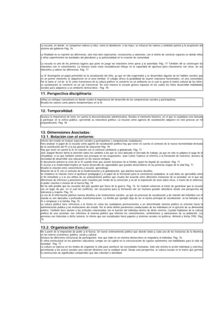 11. Perspectiva disciplinaria:
12. Temporalidad:
13. Dimensiones Asociadas:
13.1. Relación con el entorno:
13.2. Organización Escolar:
Utiliza un enfoque comunitario en donde resalta la importancia del desarrollo de las competencias sociales y participativas.
Resalta los valores como pilares fundamentales en la IE.
Destaca la importancia de tener en cuenta la descentralización administrativa. Resalta el momento histórico, en el que el ciudadano esta llamado
a participar en la esfera pública, ejerciendo su naturaleza política. La escuela como agencia de socialización adquiere en este proceso un rol
preponderante. Pág. 78
Interés del estado en evaluar aspectos sociales y participativos ( competencias ciudadanas).
Para analizar el papel de la escuela como agente de socialización política hay que tener en cuenta el contexto de la nueva normatividad derivada
de la constitución del 91 y la ley general de educación Pág. 70.
Hay que tener en cuenta la IE en relación con el contexto cambiante y globalizado. Pág. 71.
José Joaquín Bruner llama la atención sobre los cambios a los que se vera abocado el mercado de trabajo, ya que no solo se palpara el auge de la
virtualidad, si no que también existirá una jerarquía en las ocupaciones. Juan Carlos Tudesco al referirse a la formación de maestros, destaca la
necesidad de desarrollar una educación en los nuevos tiempos.
El documento plantea la crisis de la IE cuando tiene que asumir funciones de la familia, quien ha dejado de socializar. Pág. 71.
El acceso a la modernidad implica un fuerte desarrollo de capacidades que puedan desarrollarse en las primeras etapas de la vida Pág. 71.
Resalta la relación entre conocimiento y escuela: aprendizaje.
Relación de la IE con el contexto de la modernización y la globalización, que plantea nuevos desafíos.
Se establece la relación entre el quehacer pedagógico y el papel de la formación para la convivencia ciudadana, la cual debe ser aprendida como
el fin inmediato y a la vez último de un ordenamiento político que resulta del acuerdo entre diferentes instancias de la sociedad, en el que las
diferencias de intereses y posiciones sean resueltas por medio de la convicción y no de la imposición de unos sobre otros, a través de la violencia,
el poder coactivo o incluso de la fuerza Pág. 74
No ha sido posible que las escuelas del país queden por fuera de la guerra. Pág. 74. Se realizan esfuerzos al tratar de garantizar que la escuela
sea un lugar de paz, en el cual los conflictos, tan necesarios para la formación del ser humano puedan abordarse desde una perspectiva de
tolerancia y respeto. Pág. 74.
La era de la información plantea nuevos desafíos a las instituciones sociales, ya que los procesos de socialización y de relación del individuo con el
mundo se ven abocados a profundas transformaciones. La familia por ejemplo deja de ser el núcleo principal de socialización; se ha llamado a la
IE a remplazar a la familia. Pág. 75.
La cultura política hace referencia a la forma en como los ciudadanos pertenecientes a un determinado sistema político se orientan hacia la
administración pública y las instituciones del estado. Por lo tanto define parámetros conductuales de los individuos en el ejercicio de su dimensión
política. También hace alusión a las actitudes relacionadas con la función del individuo dentro de dicho sistema: Cuando hablamos de la cultura
política de una sociedad, nos referimos al sistema político que informa los conocimientos, sentimientos y valoraciones de su población. Las
personas son inducidas a dicho sistema, lo mismo que son socializadas hacia papeles y sistemas sociales no políticos. Almond y Verba,1992. Pág.
75.
La escuela, en donde se comparten valores y roles, como la obediencia a las leyes, se refuerza los valores y símbolos patrios y la aceptación del
sistema del gobierno Pág. 76
La finalidad no es reprimir las diferencias, sino más bien expresarlas, reconocerlas y valorarlas, con el ánimo de construir espacios en donde niños
y niñas experimenten las bondades del pluralismo y su potencialidad en la creación de comunidad.
La escuela es uno de los primeros lugares que pone en juego las relaciones entre pares y la autoridad. Pág. 77 También allí se construyen las
relaciones con el conocimiento. La manera como estas reestablezcan influye en la capacidad de apertura para relacionarse con otros, de ser
tolerantes y valorar las diferencias. Pág. 77
La IE desempeña un papel primordial en la socialización del niño, ya que en ella reaprenden y se desarrollan algunos de los hábitos sociales que
en un primer momento se adquirieron en el seno familiar. El colegio ofrece la posibilidad de asumir relaciones horizontales, en una comunidad.
Por lo tanto el rol de la IE como transmisora de la cultura política, la convierte en un ambiente en el cual se gesta la matriz cultural de los niños.
La socialización se convierte en un eje transversal. De esta manera la escuela genera espacios en los cuales los niños desarrollan habilidades
sociales para adaptarse a un ambiente democrático. Pág. 78
No a partir de la imposición de poder y la fuerza. Un nuevo ordenamiento político que aborde todas y cada una de las instancias de la dinámica
en las esferas económica, política, social y cultural.
Destaca las diferentes estructuras de participación, más que todo en un sistema democrático se empodera al individuo. Pág. 76
El clima institucional en los planteles educativos cumple un rol capital en la estructuración de sujetos autónomos con habilidades para la vida en
sociedad. Pág. 77.
La cultura se expresa en los modos de organizar la vida para satisfacer las necesidades humanas, todo ello orienta la acción individual y colectiva,
permitiendo a los acores sociales una relación dinámica con la realidad social. Desde esta perspectiva, la cultura escolar es la matriz que permite
la construcción de significados compartidos que dan cohesión e identidad
 