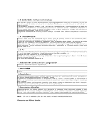 13.3. Calidad de las Instituciones Educativas:
13.4. Dirección Escolar:
13.5. PEI
14. Relación entre calidad, dirección y organización
15. Metodología:
16. Conclusiones:
17. Comentarios del analista
Nota: Esta ficha fue elaborada a partir de la ficha analítica de calidad de instituciones educativas.
Elaborada por: Liliana Abadía.
Desde inicios de la década de los noventa, diferentes organismos internacionales han llamado la atención sobre los nuevos retos a los cuales debe
responder la educación de calidad en contextos cambiantes y globalizados. Estas discusiones han estado relacionadas con la formación para las
competencias sociales.
El hito que marco el documento de la UNESCO - CEPAL , 1991, Educación y conocimiento eje de la transformación productiva con equidad puso
de presente la necesidad de formar un futuro ciudadano que pudiera ejercer las competencias en cuanto a posibilidades de participación en las
diferentes instancias sociales y políticas con capacidad para trabajar en equipo; con aptitud para decodificar los códigos de la modernidad y con
un pensamiento abierto y tolerante. (CEPAL UNESCO, 1991) Pág. 71.
Comprensión de los fundamentos de las ciencias y las nuevas tecnologías, capacidad de analizar problemas, distinguir hechos y consecuencias.
Pág. 71.
Reconoce la gestión escolar como el punto desde donde se genera el proceso de aprendizaje; reivindica su rol en la socialización política y
reconociendo su importancia en la reproducción de la cultura democrática. Pág. 78
El proceso de descentralización se ha traducido en posibilidad para mejorar la capacidad de gestión educativa y de construcción de un nuevo
modelo social, en las comunidades en donde hay mayor firmeza en las decisiones locales y en donde se abren canales de participación.
La descentralización obliga a cambiar las prácticas tradicionales en términos de dirección, organización y gestión de las IE. El modo en como se
asumen los problemas y se toman las decisiones ha cambiado, abriendo paso a la participación de la comunidad educativa y creando nuevas
formas de gestión .Pág. 79
La reforma educativa en Colombia se ha centrado en aspectos relacionados con la gestión escolar y con la descentralización administrativa. La ley
115 de 1994 busca ampliar la participación en la concepción y construcción de su carta de navegación o PEI.
Se observan casos en los cuales el PEI no son más que requisitos legales.
Entendido como un documento cuyo contenido recoge las ideas sobre el deber ser; plasma la imagen que la IE quiere mostrar. El educador
otorga un sentido a su trabajo Pág. 80
El PEI requiere de un mejoramiento continuo. Pág. 85.
Calidad que se desprende de los procesos de gestión escolar.
No aplica.
El reconocimiento de la escuela como agente socializador requiere de la constitución de la equidad educativa. El acceso de toda la población a
una educación básica de calidad constituye uno de los ideales de la sociedad.
La formación para las competencias sociales pasa por un compromiso de la IE con el respeto y la tolerancia. También con el reconocimiento del
conflicto y con el compromiso por resolverlo. Las escuelas y las aulas de clase autoritaria, se oponen al aprendizaje, restringen la innovación y se
inhibe la expresión.
Es en los espacios cotidianos donde se forman las competencias sociales, donde se cristalizan las contradicciones, donde se vive la democracia y
de donde se desprenden los criterios con los que enfrentamos las decisiones políticas. Pág. 86.
La institución educativa es el escenario comunitario para el desarrollo de las competencias sociales y participativas, resaltando los valores
fundamentales de los procesos que constituyen la socialización primaria como: la autonomía, la cooperación, la solidaridad, la justicia y la
tolerancia. El texto es pertinente para este momento históricos, en el cual el ciudadano esta llamado a participar en procesos democráticos.
 
