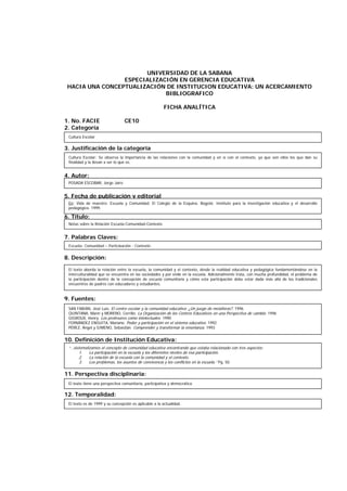 UNIVERSIDAD DE LA SABANA
ESPECIALIZACIÓN EN GERENCIA EDUCATIVA
HACIA UNA CONCEPTUALIZACIÓN DE INSTITUCION EDUCATIVA: UN ACERCAMIENTO
BIBLIOGRAFICO
FICHA ANALÍTICA
1. No. FACIE CE10
2. Categoría
3. Justificación de la categoría
4. Autor:
5. Fecha de publicación y editorial
6. Título:
7. Palabras Claves:
8. Descripción:
9. Fuentes:
10. Definición de Institución Educativa:
11. Perspectiva disciplinaria:
12. Temporalidad:
Cultura Escolar: Se observa la importancia de las relaciones con la comunidad y en sí con el contexto, ya que son ellos los que dan su
finalidad y la llevan a ser lo que es.
POSADA ESCOBAR, Jorge Jairo
Notas sobre la Relación Escuela-Comunidad-Contexto
Escuela- Comunidad – Participación - Contexto
El texto aborda la relación entre la escuela, la comunidad y el contexto, desde la realidad educativa y pedagógica fundamentándose en la
interculturalidad que se encuentra en las sociedades y por ende en la escuela. Adicionalmente trata, con mucha profundidad, el problema de
la participación dentro de la concepción de escuela comunitaria y cómo esta participación debe estar dada más allá de los tradicionales
encuentros de padres con educadores y estudiantes.
SAN FABIÁN, José Luis. El centro escolar y la comunidad educativa: ¿Un juego de metáforas?. 1996
QUINTANA, Marín y MORENO, Cerrillo. La Organización de los Centros Educativos en una Perspectiva de cambio. 1996
GIGROUX, Henry. Los profesores como intelectuales. 1990
FERNÁNDEZ ENGUITA, Mariano. Poder y participación en el sistema educativo. 1992
PÉREZ, Ángel y GIMENO, Sebastián. Comprender y transformar la enseñanza. 1993
“…sistematizamos el concepto de comunidad educativa encontrando que estaba relacionado con tres aspectos:
1. La participación en la escuela y los diferentes niveles de esa participación.
2. La relación de la escuela con la comunidad y el contexto.
3. Los problemas, los asuntos de convivencia y los conflictos en la escuela.” Pg. 50
El texto tiene una perspectiva comunitaria, participativa y democrática.
El texto es de 1999 y su concepción es aplicable a la actualidad.
Cultura Escolar
En: Vida de maestro: Escuela y Comunidad. El Colegio de la Esquina. Bogotá: Instituto para la investigación educativa y el desarrollo
pedagógico. 1999.
 