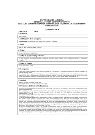 UNIVERSIDAD DE LA SABANA
ESPECIALIZACIÓN EN GERENCIA EDUCATIVA
HACIA UNA CONCEPTUALIZACIÓN DE INSTITUCION EDUCATIVA: UN ACERCAMIENTO
BIBLIOGRAFICO
FICHA ANALÍTICA
1. No. FACIE CE12
2. Categoría
3. Justificación de la categoría
4. Autor:
5. Título:
6. Fecha de publicación y editorial
7. Palabras Claves:
8. Descripción:
9. Fuentes:
10. Definición de Institución Educativa:
Cultura Escolar
ROMERO, María Eugenia; MONTAÑA, Francisco
Memoria: La Escuela, la Casa del Saber
Escuela- Comunidad – Familia
El texto es la síntesis de la ponencia de un seminario realizado por el instituto para la Investigación Educativa y el Desarrollo Pedagógico de
la Alcaldía Mayor de Bogotá.
Los educadores deben aprender de las experiencias que reciben del entorno con el fin de brindar a los estudiantes elementos para
relacionarse con este, la responsabilidad de convertirse en educador radica en el hecho de un aprendizaje continuo que permita convertir a la
escuela en el espacio de innovación, cuyo aprendizaje se irradie sobre todos los que la rodean: familia, comunidad, país, etc.
SABATER, Fernando. El Valor de Educar. 1999
FALS BORDA, Orlando. La investigación participativa. 1998
Se entiende la escuela desde diversos puntos de vista, soportándose en la conciencia de comunidad y de institución contextualizada en una
sociedad cultural específica.
“Este concepto puede mirarse desde diversas perspectivas: la sociológica, la antropológica y la pedagógica, entre otras; pero es importante
establecer unos límites a la escuela. Ya desde hace algún tiempo, a la escuela se le están asignando multiplicidad de funciones y
responsabilidades...” Pág. 94
“A la escuela se le ha pedido hacerse cargo de todo, se ha convertido en un espacio de afecto, un espacio de pensadores, un entorno con
multiplicidad de roles...” Pág.94
“Si bien se ha definido la escuela como la casa del saber, o como la Comunidad del Saber; recientemente Carlos Eduardo Vasco, junto con
otras persona, aportan una nueva concepción sobre cuál es la comunidad que convive. Piensan en una comunidad de saberes y una
comunidad que convive. La escuela debe ser mirada y analizada como una institución diferente a todas las demás instituciones de nuestra
sociedad; si es comunidad de saberes tiene que hablar del proceso de enseñanza aprendizaje, allí adquieren sentido el conocimiento, la
ciencia, la investigación. Empiezan a aparecer unos elementos característicos del espacio escolar-visto como una comunidad que convive-
que trae implícitas una serie de categorías muy interesantes, como por ejemplo, el problema de los pares, de los géneros, de las
generaciones, de las tradiciones y de las diferencias.” Pág. 96-97
“Es necesario recomendar que la escuela y por supuesto la universidad no pueden ser definidas como una familia; si estas instituciones
proceden a buscar elementos de este género nunca podrán reconocerse como institución y ni siquiera como comunidad.” Pág. 97
“Es esencial sin embargo, percibir la escuela como una comunidad en sí misma, no la ideal, porque allí hay unos códigos que permiten
interactuar, hay normas impuestas, construidas y creadas, otras aceptadas por la gente; en la escuela existen vínculos que atan alrededor de
esos organismos y hay algo que conmueve, que une, que llama, que hace llorar y que hace maldecir.” Pág. 99
En: Vida de maestro: Escuela y Comunidad. El Colegio de la Esquina. Bogotá: Instituto para la investigación educativa y el desarrollo
pedagógico. 1999.
Cultura Escolar: La construcción de los puentes entre la escuela y la sociedad.
 