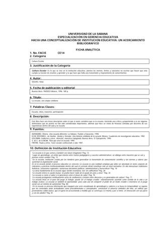 UNIVERSIDAD DE LA SABANA
ESPECIALIZACIÓN EN GERENCIA EDUCATIVA
HACIA UNA CONCEPTUALIZACIÓN DE INSTITUCION EDUCATIVA: UN ACERCAMIENTO
BIBLIOGRAFICO
FICHA ANALÍTICA
1. No. FACIE CE14
2. Categoría
3. Justificación de la Categoría
4. Autor:
5. Fecha de publicación y editorial
6. Título:
7. Palabras Claves:
8. Descripción:
9. Fuentes:
10. Definición de Institución Educativa:
SOLVES, Hebe
La escuela, una utopía cotidiana
Escuela, niños, maestros, participación
Este libro hace una breve descripción sobre lo que el autor considera que es la escuela, haciendo una crítica y proponiendo a la vez algunas
definiciones que de pronto no han sido consideradas importantes, además que hace un relato de historias contadas por docentes de sus
experiencias dentro del aula y la escuela.
AVENDAÑO, Olivera. Una escuela diferente. La Habana: Pueblo y Educación, 1998.
ELSIE ROCKWELL, de Huellas. Vardas y Veredas: Una historia cotidiana de la escuela. México: Cuadernos de investigación educativa, 1982
GOLZMAN, Guillermo y otros. Atención, maestros trabajando. Buenos Aires: El Quirquincho, 1990
S. de E. de la MCBA. Para que sirve la escuela. 1990
FREYRE, Paulo y otros. Fazer escolar conhecendo a vida. 1987.
“La escuela es lo que vemos y también ese futuro imaginario” Pág. 13
“Lugar de aprendizaje, un orden que intenta entre trastos pedagógicos y cascotes administrativos, un diálogo entre maestros que se van y
jóvenes recién venidos” Pág. 13
“En la escuela, institución creada por los hombres para generalizar la transmisión de conocimiento científico y las normas y valores que
sustentan la organización social.
Es en la escuela donde el proceso educativo se concreta. La escuela es una realidad compleja que debe ser abordada en tanto conjunto de
relaciones y prácticas institucionalizadas dentro del cual el currículo oficial constituye sólo un nivel normativo. En ella interactúan tradiciones
holísticas, variaciones regionales, numerosas decisiones políticas, administrativas y burocráticas” Pág. 18
“La tarea fundamental de la escuela sigue siendo enseñanza, leer sin calificativos” Pág. 28
“La escuela entera es ayuda mutua, no podría hacer nada sin la ayuda de unos y otros” Pág. 34
“La escuela es tanto el saber y la ignorancia como el deseo de saber” Pág. 70
“La escuela protagoniza continuamente actos de confluencia y tensión entre discursos y es generadora de cultura”. Pág. 71
“La escuela inicia en el paso del juego al trabajo: puede ser el trabajo creador, voluntariamente asumido como sentido de la vida o un
trabajo esclavo. La escuela es también la oportunidad para cada uno de compartir el poder de un modo creador e insertarse en el juego
social con un mínimo de autonomía” Pág. 80.
“En la escuela se procesa información que inaugura una serie encadenada de aprendizajes y saberes y se busca la temporalidad, se supone
que los contenidos tanto actitudinales como procedimentales o conceptuales, construirán el universo simbólico del niño, un edificio que
pretendemos sólido básico, que el sujeto irá acrecentando a medida que se construya a sí misma y por sí mimo, en interacción con sus pares
y con los adultos” Pág. 81
Buenos Aires: PAIDOS Editores, 1996. 180 p.
Cultura Escolar
Cultura Escolar: Es lo que se vive en la institución educativa, plantea las normas, límites y sanciones no escritas que hacen que ésta
cumpla su función de enseñar y aprender y lo que hace que halla una transmisión y mejoramiento de conocimientos.
 
