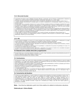 13.4. Dirección Escolar:
13.5. PEI
14. Relación entre calidad, dirección y organización:
15. Conclusiones:
16. Comentarios del Analista:
Nota: Esta ficha fue elaborada a partir de la ficha analítica de calidad de instituciones educativas.
Nota: Esta ficha fue elaborada a partir de la ficha analítica de calidad de instituciones educativas.
Elaborada por: Liliana Abadía
La descentralización pedagógica se concreta en la escuela asumiendo nuevas atribuciones y facultades para: La elaboración de su propio
proyecto educativo, en relación con las necesidades de la comunidad y las políticas educativas determinadas.
Cada escuela desarrolla su propia cultura institucional de acuerdo a su vida interna desde donde construye su identidad.
La selección de objetivos y contenidos específicos, adecuados a los intereses de su contexto, que se articulan con los contenidos y comunes
para todo el país y los acordados para la región.
La participación de la comunidad en la determinación de los aprendizajes. La conducción de los procesos de aprendizaje en el aula, en el
marco de una nueva didáctica adecuada a los cambios.
La selección de los recursos técnicos necesarios, organización y capacitación de los decentes en función de las necesidades del proyecto
educativo. La evaluación de desempeño de los docentes y de los resultados de los estudiantes.
Se puede deducir que se encuentran totalmente relacionadas, en cuanto a mayor autonomía y procesos de descentralización por parte de la
dirección y organización mayor calidad reflejada en todos los niveles.
Destaca los procesos participativos que concluyen en calidad.
El artículo da un aporte significativo, en cuanto al análisis de la situación actual en Argentina y las mayores necesidades en cuanto a tener
mayor capacidad de decisión y trabajo con respecto a las necesidades de la localidad. Describe las deficiencias del rol docente y las
características que deberían tener, para ofrecer una mayor calidad en el sistema educativo. Se relaciona claramente con la
conceptualización de IE, en el sentido de que la describe como un sistema de constante cambio, flexible y adaptable a las exigencias del
medio y con tendencias que son diferentes en cada época. Hace sentir que hoy en día hay gran necesidad de que las escuelas sean más
autónomas y con mayor capacidad de decisión, al igual que la comunidad que la integra y que debe tener mayores grados de
participación y creatividad.
Características del director escolar, habilidades gerenciales (liderazgo, comunicación, toma de decisiones, empoderamiento, resolución de
problemas, etc.), modelos de dirección (sistémico, participativo, estructuralista, funcionalista, etc.). “cursiva” (pág.)
“La gestión autónoma y participativa, aparece entonces como la estrategia más adecuada para cambiar los contextos escolares” Pág. 27.
La práctica educativa burocráticamente controlada genera un sistema de dependencia de los profesionales respecto de las directrices
exteriores. Pág. 29.
Se puede deducir que le corresponde al directo de la I.E. ejercer el liderazgo, tomando la iniciativa en la búsqueda y movilización de recursos
de articulación y coordinación con organismos gubernamentales y no gubernamentales, nacionales e internacionales, de los ámbitos
académicos, sociales, políticos, de la producción, que permitan la construcción de un nuevo estilo de gestión, desde una mirada estratégica
del conjunto y de la comprensión de la diversidad, consolidando mecanismos ágiles y flexibles. Pág. 14.
“ El surgimiento de la escuela como una organización con cierta autonomía es uno de los procesos más significativos que están ocurriendo en
la transformación de los sistemas educativos. La falta de autonomía en el lugar en que la relación pedagógica ocurre, la dificultad en hacer
llegar a las escuelas los recursos consumidos por las máquinas burocráticas y la excesiva reglamentación y visión homogénea de realidades
locales, son algunas de las estrategias de descentralización.
La autora sugiere la creación de estructuras participativas, con la creación de consejos, que disminuyan el abuso del poder Pág. 13
“Se debe dar mayor autonomía a los establecimientos y fortalecer la capacidad en tomar decisiones en los diferentes campos: Pedagógico,
administrativo, financiero y de recursos humanos.
Del documento se deduce, que a partir de los cambios presentados y las necesidades de una sociedad, básicamente en contra de modelos
tradicionalistas, las IE exigen mayor autonomía, rompiendo con la dependencia total hacia otros sistemas y la descentralización que permita
tomar decisiones que aporten a que la escuela, siendo esta más eficaz.
Afirma la importancia de la autonomía también en los educadores, quienes deben profesionalizarse y formarse en principios que los lleven a
tener mayor capacidad en toma de decisiones y resolución de conflictos.
Menciona como debería ser las estructuras y la dirección de las IE, a partir de las necesidades y las exigencias.
Ideas fuerza:” Los nuevos escenarios y su impacto en la educación “. Pág. 2.
“Las nuevas demandas” Pág. 3
“la responsabilidad del estado” Pág. 5. Las funciones del estado que atienden a las diversidades. Pág. 8. “las nuevas funciones de la escuela”
Pág. 10. Rasgos y condiciones de la autonomía Pág. 12. “Nuevos campos de decisión en las escuelas” Pág. 13. “El Rol docente”. Pág. 17.
“Un profesional para las demandas escolares” Pág. 29.
 
