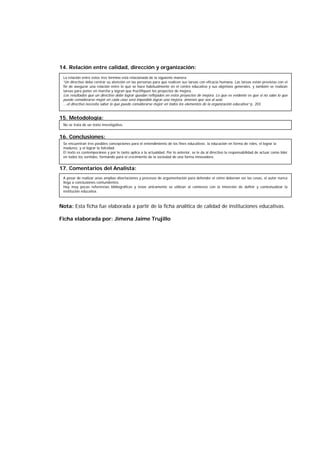 14. Relación entre calidad, dirección y organización:
15. Metodología:
16. Conclusiones:
17. Comentarios del Analista:
Nota: Esta ficha fue elaborada a partir de la ficha analítica de calidad de instituciones educativas.
Ficha elaborada por: Jimena Jaime Trujillo
La relación entre estos tres término está relacionada de la siguiente manera:
“Un directivo debe centrar su atención en las personas para que realicen sus tareas con eficacia humana. Las tareas están previstas con el
fin de asegurar una relación entre lo que se hace habitualmente en el centro educativo y sus objetivos generales, y también se realizan
tareas para poner en marcha y logran que fructifiquen los proyectos de mejora.
Los resultados que un directivo debe lograr quedan reflejados en estos proyectos de mejora. Lo que es evidente es que si no sabe lo que
puede considerarse mejor en cada caso será imposible lograr una mejora, amenos que sea al azar.
...el directivo necesita saber lo que puede considerarse mejor en todos los elementos de la organización educativa” p. 203
No se trata de un texto investigativo.
Se encuentran tres posibles concepciones para el entendimiento de los fines educativos: la educación en forma de roles, el lograr la
madurez, y el lograr la felicidad.
El texto es contemporáneo y por lo tanto aplica a la actualidad. Por lo anterior, se le da al directivo la responsabilidad de actuar como líder
en todos los sentidos, formando para el crecimiento de la sociedad de una forma innovadora.
A pesar de realizar unas amplias disertaciones y procesos de argumentación para defender el cómo deberían ser las cosas, el autor nunca
llega a conclusiones contundentes.
Hay muy pocas referencias bibliográficas y éstas únicamente se utilizan al comienzo con la intención de definir y contextualizar la
institución educativa.
 