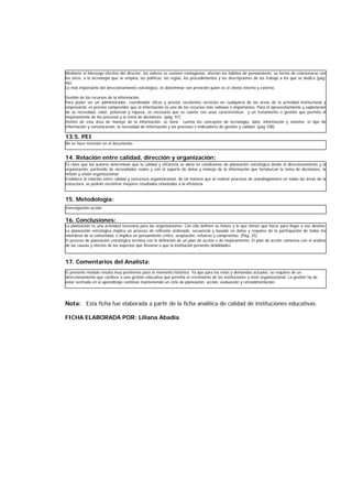 13.5. PEI
14. Relación entre calidad, dirección y organización:
15. Metodología:
16. Conclusiones:
17. Comentarios del Analista:
Nota: Esta ficha fue elaborada a partir de la ficha analítica de calidad de instituciones educativas.
FICHA ELABORADA POR: Liliana Abadía
No se hace mención en el documento.
Es claro que los autores determinan que la calidad y eficiencia se daría en condiciones de planeación estratégica desde el direccionamiento y la
organización, partiendo de necesidades reales y con el soporte de datos y manejo de la información que fortalezcan la toma de decisiones, la
misión y visión organizacional.
Establece la relación entre calidad y estructura organizacional, de tal manera que al realizar procesos de autodiagnóstico en todas las áreas de la
estructura, se podrán encontrar mayores resultados orientados a la eficiencia.
La planeación es una actividad necesaria para las organizaciones. Con ella definen su futuro y lo que tienen que hacer para llegar a ese destino.
La planeación estratégica implica un proceso de reflexión ordenado, secuencial y basado en datos y requiere de la participación de todos los
miembros de la comunidad, e implica un pensamiento crítico, aceptación, esfuerzo y compromiso. (Pág. 25)
El proceso de planeación estratégica termina con la definición de un plan de acción o de mejoramiento. El plan de acción comienza con el análisis
de las causas y efectos de los aspectos que llevaron a que la institución presente debilidades.
El presente módulo resulta muy pertinente para el momento histórico. Ya que para los retos y demandas actuales, se requiere de un
direccionamiento que conlleve a una gestión educativa que permita el crecimiento de las instituciones a nivel organizacional. La gestión ha de
estar centrada en el aprendizaje continuo manteniendo un ciclo de planeación, acción, evaluación y retroalimentación.
Mediante el liderazgo efectivo del director, los valores se vuelven contagiosos, afectan los hábitos de pensamiento, su forma de relacionarse con
los otros, a la tecnología que se emplea, las políticas, las reglas, los procedimientos y las descripciones de los trabajo a los que se dedica (pág.
46).
Lo más importante del direccionamiento estratégico, es determinar con presición quién es el cliente interno y externo.
Gestión de los recursos de la información.
Para poder ser un administrador, coordinador eficaz y prestar excelentes servicios en cualquiera de las áreas de la actividad institucional y
empresarial, es preciso comprender que la información es uno de los recursos más valiosos e importantes. Para el aprovechamiento y explotación
de su necesidad, valor, potencial y riqueza, es necesario que se cuente con unas características y un tratamiento o gestión que permita el
mejoramiento de los procesos y la toma de decisiones. (pág. 97)
Dentro de esta área de manejo de la información, se tiene cuenta los conceptos de tecnología, dato, información y sistema; el tipo de
información y comunicación, la necesidad de información y los procesos e indicadores de gestión y calidad. (pág 108)
Investigación-acción
 