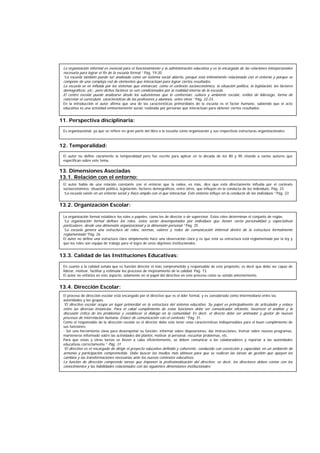 11. Perspectiva disciplinaria:
12. Temporalidad:
10. Dimensiones Asociadas:
13. Dimensiones Asociadas
13.1. Relación con el entorno:
13.2. Organización Escolar:
13.3. Calidad de las Instituciones Educativas:
13.4. Dirección Escolar:
Es organizacional, ya que se refiere en gran parte del libro a la escuela como organización y sus respectivas estructuras organizacionales.
El autor no define claramente la temporalidad pero fue escrito para aplicar en la década de los 80 y 90 citando a varios autores que
especifican sobre este tema.
El autor habla de una relación constante con el entorno que la rodea, es más, dice que está directamente influida por el contexto
socioeconómico, situación política, legislación, factores demográficos, entre otros, que influyen en la conducta de los individuos. Pág. 23.
“La escuela existe en un entorno social y físico amplio con el que interactúa. Este entorno influye en la conducta de los individuos.” Pág. 23
La organización formal establece los roles o papeles, como los de director o de supervisor. Estos roles determinan el conjunto de reglas.
“La organización formal defines los roles, éstos serán desempeñados por individuos que tienen cierta personalidad y expectativas
particulares; desde una dimensión organizacional y la dimensión personal.” Pág. 25.
“La escuela genera una estructura de roles, normas, valores y redes de comunicación informal dentro de la estructura formalmente
reglamentada” Pág. 26
El autor no define una estructura clara simplemente hace una observación clara y es que está su estructura está reglamentada por la ley y
que los roles son equipo de trabajo para el logro de unos objetivos institucionales.
En cuanto a la calidad señala que es función director el más comprometido y responsable de este propósito, es decir que debe ser capaz de
liderar, motivar, facilitar y estimular los procesos de mejoramiento de la calidad. Pág. 73.
El autor no enfatiza en este aspecto, solamente en el papel del directivo en este proceso como se señaló anteriormente.
El proceso de dirección escolar está encargado por el directivo que es el líder formal, y es considerado como intermediario entre las
autoridades y los grupos.
“El directivo escolar ocupa un lugar primordial en la estructura del sistema educativo. Su papel es principalmente de articulador y enlace
entre las diversas instancias. Para el cabal cumplimiento de estas funciones debe ser comunicador eficiente, favorecer el análisis y la
discusión crítica de los problemas y establecer el diálogo en la comunidad. Es decir, el directo debe ser animador y gestor de nuevos
procesos de interrelación humana. Enlace de comunicación con el contexto.” Pág. 31.
Como el responsable de la dirección escolar es el director debe este tener unas características indispensables para el buen cumplimiento de
sus funciones:
- Ser una herramienta clave para desempeñar su función: informar sobre disposiciones, dar instrucciones, instruir sobre nuevos programas,
mantenerse informado sobre las actividades del plantel, motivar al personal, escuchar problemas, etc.
Para que estas y otras tareas se lleven a cabo eficientemente, se deben comunicar a los colaboradores y reportar a las autoridades
educativas correctamente.” Pág. 31
“El directivo es el encargado de dirigir el proyecto educativo definido y coherente, conducido con convicción y capacidad, en un ambiente de
armonía y participación comprometida. Debe buscar los medios más idóneos para que se realicen las tareas de gestión que apoyen los
cambios y las transformaciones necesarias ante los nuevos contextos educativos.
La función de dirección comprende tareas que imponen la profesionalización del directivo; es decir, los directores deben contar con los
conocimientos y las habilidades relacionados con las siguientes dimensiones institucionales:
La organización informal es esencial para el funcionamiento y la administración educativa y es la encargada de las relaciones interpersonales
necesaria para lograr el fin de la escuela formal.” Pág. 19-20
“La escuela también puede ser analizada como un sistema social abierto, porqué esta íntimamente relacionado con el entorno y porque se
compone de una compleja red de elementos que interactúan para lograr ciertos resultados.
La escuela se ve influida por los sistemas que enmarcan, como el contexto socioeconómico, la situación política, la legislación, los factores
demográficos, etc., pero dichos factores se ven condicionados por la realidad interna de la escuela.
El centro escolar puede analizarse desde los subsistemas que lo conforman: cultura y ambiente escolar, estilos de liderazgo, forma de
concretar el currículum, características de los profesores y alumnos, entre otros.” Pág. 22-23.
En la introducción el autor afirma que una de las características primordiales de la escuela es el factor humano, sabiendo que el acto
educativo es una actividad eminentemente social, realizada por personas que interactúan para obtener ciertos resultados.
 