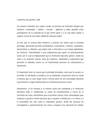 cuadernos_de_gestion_1.pdf
Los autores entienden por cultura escolar un proceso de formación integral que
involucra: comunidad – familia – escuela – gobierno y todos aquellos entes
participativos de la sociedad de la que forma parte y a la cual debe ayudar a
mejorar en pro de una mejor calidad de vida para todos.
Se dice que la escuela debe fortalecer y sostener los valores que la sociedad
promulga, generando personas participativas, innovadoras, creativas, autónomas,
democráticas y reflexivas, que deben salir a enfrentarse a un mundo globalizado,
sin fronteras; enfrentándose a una competencia para ganar un posicionamiento
social, por lo cual es indispensable que la Institución Educativa genere, desde las
aulas y su ambiente interno, lazos de confianza, solidaridad y cooperación que
permitan al individuo asumir su rol favoreciendo procesos de comunicación y
democracia.
Es importante tener en cuenta que la principal formadora, antes que la escuela, es
la familia. Es allí donde se siembra y se va cultivando a la persona como ser social
y humano que es, para luego entrar a formar parte de una comunidad educativa
cuya función es seguir fortaleciendo su crecimiento personal y social.
Diariamente, el ser humano y el entorno social van cambiando y la Institución
Educativa debe ir modificando su modo de funcionamiento a través de la
formación de redes comunitarias que le permitan conocer otras comunidades para
evaluarse y generar nuevos procesos que la ayuden a fortalecerse a sí misma y a
la comunidad. Por esta razón es importante generar, desde allí, procesos de
investigación y experimentación con miras a asegurar una educación de calidad,
 