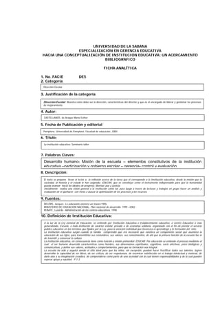 UNIVERSIDAD DE LA SABANA
ESPECIALIZACIÓN EN GERENCIA EDUCATIVA
HACIA UNA CONCEPTUALIZACIÓN DE INSTITUCION EDUCATIVA: UN ACERCAMIENTO
BIBLIOGRAFICO
FICHA ANALÍTICA
1. No. FACIE DE5
2. Categoría
3. Justificación de la categoría
4. Autor:
5. Fecha de Publicación y editorial
6. Título:
7. Palabras Claves:
8. Descripción:
9. Fuentes:
10. Definición de Institución Educativa:
CASTELLANOS, de Araque María Esther.
La institución educativa: Seminario taller
Desarrollo humano- Misión de la escuela – elementos constitutivos de la institución
educativa –participación y gobierno escolar – gerencia- control y evaluación.
El texto se propone llevar al lector a: la reflexión acerca de la tarea que el corresponde a la Institución educativa, desde la misión que la
sociedad, la historia y el estado le han asignado: EDUCAR, que se constituye como el instrumento indispensable para que la humanidad
pueda avanzar hacia los ideales de progreso, libertad, paz y justicia.
Inicialmente realiza una visión general a la Institución como tal, para luego a través de lecturas y trabajos en grupo hacer un análisis y
evaluación de el quehacer, con miras a buscar la optimización de los procesos y los recursos.
DELORS, Jacques. La educación encierra un tesoro.1996
MINISTERIO DE EDUCACION NACIONAL. Plan nacional de desarrollo. 1999 –2002
PEÑATE, Luzardo. Administración de los centros educativos. 1998
A la luz de la Ley General de Educación, se entiende por Institución Educativa o Establecimiento educativo, o Centro Educativo o más
generalizado, Escuela, a toda institución de carácter estatal, privado o de economía solidaria, organizada con el fin de prestar el servicio
público educativo en los términos que fijados por la Ley, para la atención individual que favorezca el aprendizaje y la formación del niño.
La institución educativa surgió cuando la familia comprendió que era necesario que existiera un componente social que asumiera la
educación de sus hijos, para transmitirles sus costumbres, sus valores, sus conocimientos, de ahí que la primera función de la escuela fue la
de trasmitir y conservar la cultura.
La institución educativa, en consecuencia tiene como función y misión primordial: EDUCAR. Por educación se entiende el proceso mediante el
cual el ser humano desarrolla características como hombre, sus dimensiones espirituales, cognitivas, socio afectivas, psico biológicas y
comunicativas, y define sus valores, actitudes y comportamientos, para que su formación sea integral.
La escuela ha sido y seguirá siendo el sitio ideal para que los niños, sin excepción, puedan hacer fructificar todos sus talentos, logren
desarrollar la capacidad de ser libres, de ser críticos, de ser respetuosos, de encontrar satisfacción en el trabajo intelectual y material, de
darle alas a su imaginación creadora, de comprenderse como parte de una sociedad con la cual tienen responsabilidades y de la cual pueden
esperar apoyo y equidad. P.1-3
Pamplona. Universidad de Pamplona. Facultad de educación. 2000
Dirección Escolar
Dirección Escolar: Muestra como debe ser la dirección, características del director y que es el encargado de liderar y gestionar los procesos
de mejoramiento.
 