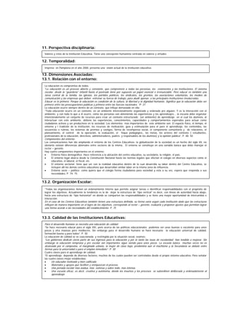 11. Perspectiva disciplinaria:
12. Temporalidad:
13. Dimensiones Asociadas:
13.1. Relación con el entorno:
13.2. Organización Escolar:
13.3. Calidad de las Instituciones Educativas:
Valores y retos de la institución Educativa. Tiene una concepción humanista centrada en valores y virtudes
Impreso en Pamplona en el año 2000, presenta una visión actual de la institución educativa.
La educación es compromiso de todos:
“La educación es un proceso abierto y constante, que compromete a todas las personas, los estamentos y las instituciones. El sistema
escolar, desde la “guardería” infantil hasta el postrado tiene por supuesto un papel esencial e irrenunciable. Pero educar es también una
tarea central de la familia, las iglesias, los partidos políticos, los sindicatos, los gremios, las asociaciones voluntarias, los medios de
comunicación y las empresas que deben entrenar su fuerza de trabajo, para aludir apenas a las principales instituciones involucradas.
Educar es lo primero. Porque la educación es condición de la cultura, la libertad y la dignidad humanas. Significa que la educación debe ser
primera entre las preocupaciones públicas y primera entre las fuerzas nacionales. “P. 31
La educación ocurre siempre dentro de un contexto, que influye demasiado en ella:
“Toda educación ocurre en un contexto, en un ambiente intencionalmente organizado y ordenado pro alguien. Y es la interacción con el
ambiente, y con todo lo que a él ocurre, cómo las personas van obteniendo las experiencias y los aprendizajes... la escuela debe organziar
intencionalemente un conjunto de recursos para crear un contexto estructurado (un ambiente) de aprendizaje en el cual los alumnos, al
interactuar con este ambiente, obtiene las experiencias, conocimientos, capacidades y comportamientos esperados para actuar como
ciudadanos activos y ser productivos en la sociedad. Los elementos mas importantes de este ambiente son: El espacio físico, el tiempo, el
entorno y l tradición de la institución, los recursos de motivación, guía y estimulación para el para el aprendizaje, los contenidos, las
secuencias o rutinas, los sistemas de premios y castigos, forma de recompensa social, el componente comunitario y de relaciones, el
planeamiento, el control de la operación, la evaluación, el foque pedagógico,, las metas, los actores del contexto ( estudiantes,
profesionales de la educación, directivos, administradores, padres y responsables de los alumnos) y la opinión pública”. P. 48- 50
Componentes del entorno:
Las comunicaciones han ido ampliando el entorno de los Centros Educativos, la globalización de la sociedad es un hecho del siglo XX, no
obstante existan diferencias abismales entre sectores de la misma. El entorno se constituye en una variable básica que debe manejar el
rector – gerente.
Hay cuatro componentes importantes en el entorno:
• Entorno físico demográfico: Hace referencia a la ubicación del centro educativo, su vecindario, la religión, el país.
• El entorno legal abarca desde la Constitución Nacional hasta las normas legales que afectan el colegio en diversos aspectos como el
educativo, el laboral, el fiscal, etc.
• El entorno sectorial: tiene que ver con la realidad educativa dentro de la cual desarrolla su labor dentro del Centro Educativo, se
incluyen allí los demás centros educativos que desarrollan similar labor en la misma zona de influencia.
• Entorno socio – político: como quiera que el colegio forma ciudadanos para sociedad y esta a su vez, espera que responda a sus
necesidades. P. 74- 75
“Todas las organizaciones tienen un ordenamiento interno que permite asignar tareas e identificar responsabilidades con el propósito de
lograr los objetivos. Actualmente la tendencia es la de dejar la estructura de “tipo vertical” es decir, con líneas de autoridad hacia abajo,
hacia una estructura de “tipo horizontal” en donde se comparten las responsabilidades y se tiene una mayor oportunidad de intercambio e
interacción.
En el caso de los Centros Educativos también tienen una estructura definida, su forma varía según cada institución dado que las estructuras
influyen de manera importante en el logro de los objetivos, corresponde al rector – gerente, evaluarla y proponer ajustes que permitan lograr
una forma acorde a las necesidades del establecimiento. P. 75
Para el desarrollo humano se necesita una educación de calidad:
“Se hace necesario educar para el siglo XXI, pero acerca de las políticas educacionales podemos ver unas buenas o excelente para unos
pocos y otra masivas pero mediocres. Sin embargo para el desarrollo humano se hará necesario la educación universal de calidad,
formación buena y para todos”. P. 30
La educación de calidad se ve coaccionada y restringida por la situación social, veamos:
“Los gobiernos dedican cierta parte de sus ingresos para la educación y por lo tanto las tasas de escolaridad han tendido a mejorar. Sin
embargo la educación temprana y pre escolar tan importantes sigue siendo para unos pocos. La escuela básica muchas veces no es
alcanzada por el campesino, el marginado urbano, la mujer de clase baja, predomina aún el machismo y la Secundaria se debate entre
formar para la universidad o para el empleo inmediato”. P. 30
Cuatro claves para el aprendizaje de calidad:
“El aprendizaje depende de diversos factores, muchos de los cuales pueden ser controlados desde el propio sistema educativo. Para señalar
las cuatro claves mejor establecidas:
• Un educador motivado y bien calificado
• Materiales y apoyos que faciliten y enriquezcan el proceso.
• Una jornada escolar mas asidua, mas extensa y sobre todo, mas intensa.
• Una escuela eficaz, es decir, creativa y autónoma, donde los insumos y los procesos se subordinen deliberada y ordenadamente al
aprendizaje
 