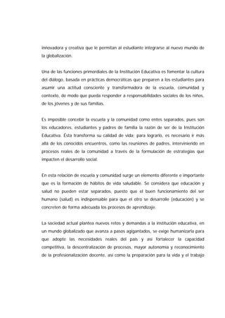 innovadora y creativa que le permitan al estudiante integrarse al nuevo mundo de
la globalización.
Una de las funciones primordiales de la Institución Educativa es fomentar la cultura
del diálogo, basada en prácticas democráticas que preparen a los estudiantes para
asumir una actitud consciente y transformadora de la escuela, comunidad y
contexto, de modo que pueda responder a responsabilidades sociales de los niños,
de los jóvenes y de sus familias.
Es imposible concebir la escuela y la comunidad como entes separados, pues son
los educadores, estudiantes y padres de familia la razón de ser de la Institución
Educativa. Ésta transforma su calidad de vida; para lograrlo, es necesario ir más
allá de los conocidos encuentros, como las reuniones de padres, interviniendo en
procesos reales de la comunidad a través de la formulación de estrategias que
impacten el desarrollo social.
En esta relación de escuela y comunidad surge un elemento diferente e importante
que es la formación de hábitos de vida saludable. Se considera que educación y
salud no pueden estar separados, puesto que el buen funcionamiento del ser
humano (salud) es indispensable para que el otro se desarrolle (educación) y se
concreten de forma adecuada los procesos de aprendizaje.
La sociedad actual plantea nuevos retos y demandas a la institución educativa, en
un mundo globalizado que avanza a pasos agigantados, se exige humanizarla para
que adopte las necesidades reales del país y así fortalecer la capacidad
competitiva, la descentralización de procesos, mayor autonomía y reconocimiento
de la profesionalización docente, así como la preparación para la vida y el trabajo
 