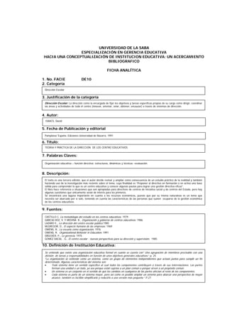 UNIVERSIDAD DE LA SABA
ESPECIALIZACIÓN EN GERENCIA EDUCATIVA
HACIA UNA CONCEPTUALIZACIÓN DE INSTITUCION EDUCATIVA: UN ACERCAMIENTO
BIBLIOGRAFICO
FICHA ANALÍTICA
1. No. FACIE DE10
2. Categoría
3. Justificación de la categoría
4. Autor:
5. Fecha de Publicación y editorial
6. Título:
7. Palabras Claves:
8. Descripción:
9. Fuentes:
10. Definición de Institución Educativa:
ISAACS, David
TEORIA Y PRÁCTICA DE LA DIRECCIÓN DE LOS CENTRO EDUCATIVOS
Organización educativa – función directiva: estructuras, dinámicas y técnicas –evaluación.
El texto es una tercera edición, que el autor decide revisar y ampliar como consecuencia de un estudio práctico de la realidad y también
haciendo uso de la investigación más reciente sobre el tema, cuya finalidad es “Proponer al directivo en formación o en activo una base
sólida para comprender lo que es un centro educativo y conocer algunas pautas para lograr una gestión directiva eficaz”.
El libro hace referencia a situaciones que son apropiadas para directivos de centros de iniciativa social y de centros del Estado, pero hay
algunas cuestiones que únicamente serán de interés para los primeros.
Se encontrará una laguna importante en cuanto a los recursos económicos, puesto que por su misma naturaleza es un tema que
necesita ser abarcado por sí solo, teniendo en cuenta las características de las personas que suelen ocuparse de la gestión económica
de los centros educativos.
CASTILLO C. La metodología del estudio en los centros educativos. 1979
GARCIA HOZ, V. Y MEDINA R., Organización y gobierno de centros educativos. 1986
LAZARO E., La dirección del centro escolar público.1985
McGREGOR, D., El aspecto humano de las empresas. 1969
OWENS, R., La escuela como organización. 1976
OWENS, R. Organizational Behavior in Education. 1991
DRUCKER, P., La gerencia. 1975
GOMEZ DACAL , G., El centro escolar : nuevas perspectivas para su dirección y supervisión. 1985
Se entiende que existe una organización educativa formal en cuanto se cuenta con” Una agrupación de miembros precisable con una
división de tareas y responsabilidades en función de unos objetivos generales educativos.” p. 25
“La organización se entiende como un sistema, como un grupo de elementos independientes que actúan juntos para cumplir un fin
determinado. Algunas características del sistema son:
• Todo sistema tiene un sentido específico al cual todos los componentes contribuyen a través de sus interrelaciones. Las partes
forman una unidad o un todo, ya sea porque están sujetas a un plan común o porqué sirven a un propósito común.
• Un sistema es un conjunto en el sentido de que los cambios en cualquiera de las partes afectan al resto de los componentes.
• Cada sistema es parte de un sistema mayor, pero así como es posible ampliar un sistema para abarcar una perspectiva de mayor
alcance, también es factible simplificarlo y reducirlo a una versión más pequeña.” P 27.
Pamplona/ España. Ediciones Universidad de Navarra. 1991
Dirección Escolar
Dirección Escolar: La dirección como la encargada de fijar los objetivos y tareas específicas propias de su cargo como dirigir, coordinar
las áreas y actividades de todo el centro (innovar, orientar, velar, obtener, encauzar) a través de sistemas de dirección.
 