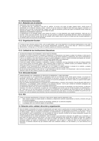 13. Dimensiones Asociadas
13.1. Relación con el entorno
13.2. Organización Escolar:
13.3. Calidad de las Instituciones Educativas
13.4. Dirección Escolar
13.5. PEI
14. Relación entre calidad, dirección y organización
EDUCACIÓN Y POLITICAS DE COBERTURA
La educación tiene que enfrentarse a una serie de políticas de acceso a las cuales, de golpe, tampoco tienen mucho acceso el
administrador de la institución educativa, porque rectores no son los rectores de colegio los que tienen que asegurar el derecho a la
educación; pero sí son ellos los que tienen que asegurar que todos los muchachos y jóvenes que vayan a la institución escolar reciban una
educación de calidad, y usen ese derecho, y que no dejen de usarlo.
APRENDIZAJE EN DIFERENTES CONTEXTOS
La administración se ha entendido siempre como manejo de recursos, y es muy importante, pero cuando entendemos mejor que no se
necesitan tantas cosas para aprender, sino mas bien, una gran apertura a ambientes de aprendizaje diferentes, donde no necesariamente
tiene uno que invertir recursos, ya que están ahí; por ejemplo, está la ciudad, están los sitios de la ciudad, pero que no puedo explotarlos si
no entiendo cuáles son los procesos de aprendizaje.
El artículo no hace referencia exacta al tema, pero se puede deducir que lo más importante en la estructura organizacional es crear redes
que articulen los procesos pedagógicos con los procesos administrativos, permitiendo que el rector dirija con destreza las cuestiones
administrativas, al tiempo que es el más hábil en la gestión académica de enseñanza y aprendizaje.
CALIDAD RELACIONADA CON ESTÁNDARES Y RESULTADOS DE PRUEBAS.
El propósito de centrar lo educativo en estándares y competencias es básicamente el de mejorar la calidad. Sin embargo, el efecto que ha
producido no necesariamente es ése, pero eso se debe no al hecho de que existan estándares y competencias, sino a que la comprensión de
lo que es un estándar y como debe funcionar para guiar la gestión pedagógica es diverso. Estamos demasiado preocupados por descubrir
que es lo que finalmente quiere decir competencia, y no hemos logrado llegar a esa comprensión.
LA MEDICIÓN ES UNA CARACTERÍSTICA DE LA CALIDAD, PERO NO ES LA CALIDAD
El tema de la calidad referida a estándares, a indicadores, a pruebas, a mediciones, está muy relacionado con todo este enfoque positivista
de las ciencias sociales de pretender explicar sólo y solamente desde la medición las realidades sociales y las realidades culturales, y de
suponer que aquello que no es susceptible de medición y de verificación no existe, no es.
La medición es una característica de la calidad, pero no es la calidad. La calidad desborda el concepto de la medición, y propone
sencillamente, elementos de interpretación y de sentido que la medición como tal no puede captar.
No está mal que haya medición, lo que está mal es que totalicemos la vida de la escuela y la interpretación sobre los hechos educativos
solamente a partir de ellas, porque la escuela no se agota en la medición.
ADMINISTRADORES QUE COMPRENDEN LOS PROCESOS DE APRENDIZAJE Y COMO FUNCIONAN...
Es una locura pensar en una administración no participativa dentro de una institución escolar, donde quienes manejan los procesos de
aprendizaje están por allá... últimos en el árbol administrativo. Es una locura no contar con ellos para saber qué es lo está pasando; y es
una locura que un administrador escolar no se meta de lleno en los procesos pedagógicos, que observe, analice y se ayude de toda la gente
que tiene que ver con esos procesos para poderlos entender.
Existe una división demasiado grande en la concepción de los administradores, e inclusive, de los maestros; hay una discusión radial entre lo
administrativo y lo pedagógico, cuando realmente en una institución educativa ocurren gran cantidad de actividades pedagógicas que
necesariamente tienen que conectarse con las actividades administrativas.
Un administrador debería tener una enorme comprensión acerca de qué son los procesos de aprendizaje y de cómo funcionan en diferentes
situaciones. Si no tiene ese conocimiento no puede usar otras habilidades que necesita, que son de tipo de gestión y de administración y,
que tienen que ver con una visión general de lo que pasa en la institución, de las condiciones que tienen dentro de ella las diferentes
personas, y las relaciones entre la institución y las personas e instituciones que están afuera. Se necesita una habilidad muy grande para que
ocurran cosas, pero no solamente para mostrarlas, sino que ocurran para que tengan efectos en el aprendizaje.
El texto no menciona específicamente el tema pero si deja entrever algunos aspectos importantes como;
• Debe contener un plan de estudios basado en estándares y competencias realmente comprendiendo su función y sirviendo como guía
de la gestión pedagógica.
• Es necesario involucrar diversos contextos de aprendizaje, definidos por las diferentes disciplinas
• La pedagogía debe estar totalmente ligada a los aprendizajes.
Nunca ha habido un desarrollo de la escuela sin administración; pero igual, nunca se puede pensar la escuela sin pedagogía. Lo que hay es
momentos de maximización de un concepto y minimización del otro, lo que tiene sus implicaciones en la práctica. Lo que ocurre es que en
los últimos tiempos – dados los conceptos de eficientismo y de administrativismo que han ganado terreno en el sector educativo - se nota
que la prioridad la tiene la administración, con una condición de, diría yo, provocar al interior de las mismas instituciones escolares esa
sensación de que no estamos educando sino que estamos administrando.
El tema fundamental de ese carácter administrativo sobre la escuela es que burocratiza la educación. Eso significa que la externaliza y la
pone frente a los sujetos como un hecho externo, y no como un hecho construido por ellos, donde ellos se implican, y donde ellos de alguna
manera, en su propia interacción, construyen y son sujetos de sentido, son sujetos de academia, son sujetos de saber, son sujetos de
formulación política, son sujetos de interpretación y de significación. Como el sujeto se queda por fuera en una estructura que se
burocratiza, el fenómeno educativo hay que analizarlo desde unas condiciones distintas a la sola medición y a la sola eficiencia de las
estructuras.
 