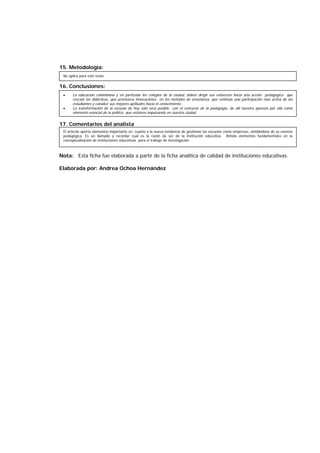 15. Metodología:
16. Conclusiones:
17. Comentarios del analista
Nota: Esta ficha fue elaborada a partir de la ficha analítica de calidad de instituciones educativas.
Elaborada por: Andrea Ochoa Hernández
No aplica para este texto.
• La educación colombiana y en particular los colegios de la ciudad, deben dirigir sus esfuerzos hacia una acción pedagógica que
rescate las didácticas, que promueva innovaciones en los métodos de enseñanza, que estimule una participación mas activa de los
estudiantes y canalice sus mejores aptitudes hacia el conocimiento.
• La transformación de la escuela de hoy solo será posible con el concurso de la pedagogía, de allí nuestra apuesta por ella como
elemento esencial de la política que estamos impulsando en nuestra ciudad.
El artículo aporta elementos importante en cuanto a la nueva tendencia de gestionar las escuelas como empresas, olvidándose de su esencia
pedagógica. Es un llamado a recordar cual es la razón de ser de la institución educativa. Brinda elementos fundamentales en la
conceptualización de instituciones educativas para el trabajo de investigación.
 