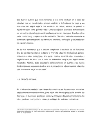 Los diversos autores que hacen referencia a este tema enfatizan en el papel del
directivo con sus características propias, explican la definición de su cargo y sus
funciones para lograr llegar a una institución de calidad. Además, se plantea la
figura del rector como gerente y líder. Entre los aspectos esenciales de la dirección
de los centros educativos se nombran algunos procesos claves que describen cómo
debe conducirse y comprenderse la Institución Educativa, teniendo en cuenta su
definición y por consiguiente su estructura, funciones, estrategias y resultados que
se esperan alcanzar.
Es de vital importancia que el director cumpla con la totalidad de sus funciones.
Una de las más importantes es liderar el Proyecto Educativo Institucional, pero no
solamente a nivel pedagógico, sino social, político, administrativo, económico y
organizacional. Es decir, que él debe ser netamente integral para lograr buenos
resultados. Además, debe actualizarse constantemente en cuanto a las nuevas
tendencias para no quedar obsoleto ante la competencia y la comunidad educativa
que diariamente exige innovaciones.1
1.5. GESTIÓN ESCOLAR
Es el elemento conductor que tienen los miembros de la comunidad educativa,
especialmente el equipo directivo, para llegar a los ideales propuestos a través del
liderazgo, el sistema de gestión de calidad y el Proyecto Educativo Institucional. En
otras palabras, es el quehacer diario para el logro del horizonte institucional.
1
El directivo docente debe ser integral. Es decir, debe estar en capacidad de manejar todas las dimensiones de la escuela:
lineamientos pedagógicos, la visión social, política, administrativa, económica y organizacional; aunque en su quehacer
diario, no las ejerza todas.
 