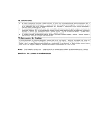 16. Conclusiones:
17. Comentarios del Analista:
Nota: Esta ficha fue elaborada a partir de la ficha analítica de calidad de instituciones educativas.
Elaborada por: Andrea Ochoa Hernández
• El análisis de la institución debe llevar a medidas correctivas en algunos casos, a retroalimentación de diversos estamentos en otros, a
concientización sobre determinados asuntos y a buscar en términos generales aplicar las mismas políticas y procedimientos por parte
de los responsables de la marcha académica y administrativa de la universidad. La modificación de ciertos procesos administrativo –
educativos será de principal relevancia. P. 116
• La excelencia académica y la formación docente ante las actividades administrativas requeridas por las principales estructuras de las
instituciones educativas, sufre una cierta sensación de actuación compleja, debido al desconocimiento de los principales elementos de
dirección que le sirven como herramienta de apoyo al educador que está a cargo de una institución educativa o que debe realizar
actividades ajenas a la actividad educadora, pero en función y apoyo de esta última.
• El concepto empresarial ha fomentado el desarrollo de nuestra estructuras económico – sociales – históricas y bajo este contexto se
debe efectuar la conducción de cualquier institución educativa.
La perspectiva del libro es netamente administrativa, tomando a la escuela como empresa y desde allí desarrollando cada uno de sus
procesos. Aporta en la investigación en la medida que deja ver el nuevo concepto de institución educativa que años atrás era impensable.
Aunque el autor dice que es una investigación documental y complementada con la experiencia, no aparece ninguna referencia a otros
textos en citas a pie de página o bibliografía, únicamente menciona otras tres obras afines con el tema del texto.
 