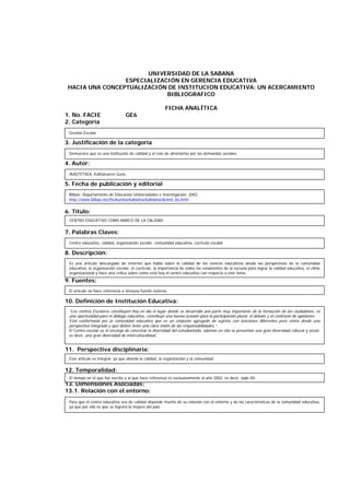 UNIVERSIDAD DE LA SABANA
ESPECIALIZACIÓN EN GERENCIA EDUCATIVA
HACIA UNA CONCEPTUALIZACIÓN DE INSTITUCION EDUCATIVA: UN ACERCAMIENTO
BIBLIOGRAFICO
FICHA ANALÍTICA
1. No. FACIE GE6
2. Categoría
3. Justificación de la categoría
4. Autor:
5. Fecha de publicación y editorial
6. Título:
7. Palabras Claves:
8. Descripción:
9. Fuentes:
10. Definición de Institución Educativa:
11. Perspectiva disciplinaria:
12. Temporalidad:
13. Dimensiones Asociadas:
13.1. Relación con el entorno:
IKASTETXEA, Kalitatearen Gune.
CENTRO EDUCATIVO COMO MARCO DE LA CALIDAD
Centro educativo, calidad, organización escolar, comunidad educativa, currículo escolar
Es una artículo descargado de Internet que habla sobre la calidad de los centros educativos desde las perspectivas de la comunidad
educativa, la organización escolar, el currículo; la importancia de todos los estamentos de la escuela para lograr la calidad educativa, el clima
organizacional y hace una crítica sobre como está hoy el centro educativo con respecto a este tema.
El artículo no hace referencia a ninguna fuente externa.
“Los centros Escolares constituyen hoy en día el lugar donde se desarrolla una parte muy importante de la formación de los ciudadanos, es
una oportunidad para el diálogo educativo, constituye una buena ocasión para la participación plural, el debate y el contraste de opiniones.
Está conformada por la comunidad educativa que es un conjunto agregado de sujetos con funciones diferentes pero vistos desde una
perspectiva integrada y que deben tener una clara visión de las responsabilidades.”
El Centro escolar es el encargo de concretar la diversidad del estudiantado, además en ella se presentan una gran diversidad cultural y social,
es decir, una gran diversidad de interculturalidad.
Este artículo es integral, ya que aborda la calidad, la organización y la comunidad.
El tiempo en el que fue escrito y al que hace referencia es exclusivamente al año 2002, es decir, siglo XX.
Para que el centro educativo sea de calidad depende mucho de su relación con el entorno y de las características de la comunidad educativa,
ya que por ella es que se logrará la mejora del país.
Bilbao: Departamento de Educación Universidades e Investigación, 2002.
http://www.bilbao.net/hezkuntza/kalitatea/kalitatea/dcmnt_bs.html
Gestión Escolar
Demuestra que es una institución de calidad y el reto de afrontarlas por las demandas sociales.
 