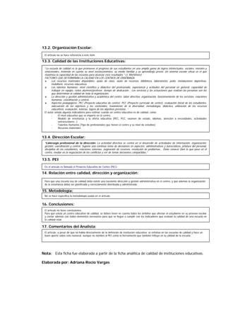 13.2. Organización Escolar:
13.3. Calidad de las Instituciones Educativas:
13.4. Dirección Escolar:
13.5. PEI
14. Relación entre calidad, dirección y organización:
15. Metodología:
16. Conclusiones:
17. Comentarios del Analista:
Nota: Esta ficha fue elaborada a partir de la ficha analítica de calidad de instituciones educativas.
Elaborada por: Adriana Rocío Vargas
El artículo no se hace referencia a este ítem.
“La escuela de calidad es la que promueve el progreso de sus estudiantes en una amplia gama de logros intelectuales, sociales, morales y
emocionales, teniendo en cuenta su nivel socioeconómico, su medio familiar y su aprendizaje previo. Un sistema escolar eficaz es el que
maximiza la capacidad de las escuelas para alcanzar esos resultados." (J. Mortimore)
FACTORES QUE DETERMINAN LA CALIDAD EN LOS CENTROS DE ENSEÑANZA
Los recursos materiales disponibles: aulas de clase, aulas de recursos, biblioteca, laboratorios, patio, instalaciones deportivas,
mobiliario, recursos educativos.
Los talentos humanos: nivel científico y didáctico del profesorado, experiencia y actitudes del personal en general, capacidad de
trabajar en equipo, ratios alumnos/profesor, tiempo de dedicación… Los servicios y las actuaciones que realizan las personas son los
que determinan la calidad de toda la organización.
La dirección y gestión administrativa y académica del centro: labor directiva, organización, funcionamiento de los servicios, relaciones
humanas, coordinación y control…
Aspectos pedagógicos: PEC (Proyecto educativo de centro), PCC (Proyecto curricular de centro), evaluación inicial de los estudiantes,
adecuación de los objetivos y los contenidos, tratamiento de la diversidad, metodología, didáctica, utilización de los recursos
educativos, evaluación, tutorías, logros de los objetivos previstos…”
El autor señala algunos indicadores para estimar cuando un centro educativo es de calidad, como:
- El nivel educativo que se imparte en el centro.
- Modelo de enseñanza y la oferta educativa (PEC, PCC, examen de estado, idiomas, atención a necesidades, actividades
extraescolares…)
- Talentos Humanos (Tipo de profesionales que tienen el centro y su nivel de estudios)
- Recursos materiales
“Liderazgo profesional de la dirección: La actividad directiva se centra en el desarrollo de actividades de información, organización,
gestión, coordinación y control. Supone una continua toma de decisiones en aspectos: administrativos y burocráticos, jefatura del personal,
disciplina de los estudiantes, relaciones externas, asignación de recursos, resolución de problemas… Debe conocer bien lo que pasa en el
centro, mediar en la negociación de los conflictos y ver de tomar decisiones compartidas.”
En el artículo es llamado el Proyecto Educativo de Centro (PEC)
Para que una escuela sea de calidad debe existir una excelente dirección y gestión administrativa en el centro, y que además la organización
de la enseñanza debía ser planificada y correctamente distribuida y administrada.
No se hace específica la metodología usada en el artículo.
El artículo no tiene conclusiones.
Para que exista un centro educativo de calidad, se deben tener en cuenta todos los ámbitos que afectan al estudiante en su proceso escolar
y contar además con todos elementos necesarios para que se llegue a cumplir con los indicadores que evalúan la calidad de una escuela en
la calidad total.
El artículo, a pesar de que no habla directamente de la definición de institución educativa, se enfatiza en las escuelas de calidad y hace un
buen aporte sobre este numeral, aunque no nombra al PEI como la herramienta que también influye en la calidad de la escuela.
 