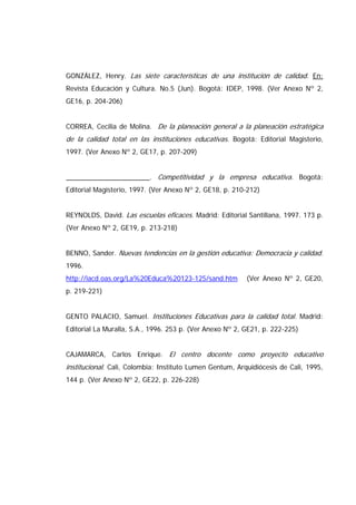 GONZÁLEZ, Henry. Las siete características de una institución de calidad. En:
Revista Educación y Cultura. No.5 (Jun). Bogotá: IDEP, 1998. (Ver Anexo Nº 2,
GE16, p. 204-206)
CORREA, Cecilia de Molina. De la planeación general a la planeación estratégica
de la calidad total en las instituciones educativas. Bogotá: Editorial Magisterio,
1997. (Ver Anexo Nº 2, GE17, p. 207-209)
______________________. Competitividad y la empresa educativa. Bogotá:
Editorial Magisterio, 1997. (Ver Anexo Nº 2, GE18, p. 210-212)
REYNOLDS, David. Las escuelas eficaces. Madrid: Editorial Santillana, 1997. 173 p.
(Ver Anexo Nº 2, GE19, p. 213-218)
BENNO, Sander. Nuevas tendencias en la gestión educativa: Democracia y calidad.
1996.
http://iacd.oas.org/La%20Educa%20123-125/sand.htm (Ver Anexo Nº 2, GE20,
p. 219-221)
GENTO PALACIO, Samuel. Instituciones Educativas para la calidad total. Madrid:
Editorial La Muralla, S.A., 1996. 253 p. (Ver Anexo Nº 2, GE21, p. 222-225)
CAJAMARCA, Carlos Enrique. El centro docente como proyecto educativo
institucional. Cali, Colombia: Instituto Lumen Gentum, Arquidiócesis de Cali, 1995,
144 p. (Ver Anexo Nº 2, GE22, p. 226-228)
 