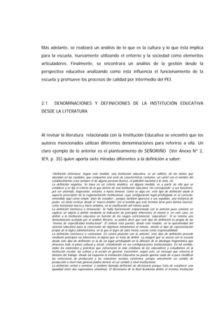 Más adelante, se realizará un análisis de lo que es la cultura y lo que ésta implica
para la escuela, nuevamente utilizando el entorno y la sociedad como elementos
articuladores. Finalmente, se encontrará un análisis de la gestión desde la
perspectiva educativa analizando como ésta influencia el funcionamiento de la
escuela y promueve los procesos de calidad por intermedio del PEI.
2.1 DENOMINACIONES Y DEFINICIONES DE LA INSTITUCIÓN EDUCATIVA
DESDE LA LITERATURA
Al revisar la literatura relacionada con la Institución Educativa se encontró que los
autores mencionados utilizan diferentes denominaciones para referirse a ella. Un
claro ejemplo de lo anterior es el planteamiento de SEÑORIÑO (Ver Anexo Nº 2,
IE9, p. 35) quien aporta siete miradas diferentes a la definición a saber:
“Definición Ostensiva: Según este modelo, una institución educativa, es un edificio, de los tantos que
abundan en las ciudades, que comparten una serie de características comunes: un cartel con el nombre del
establecimiento (casi siempre el de alguna persona ilustre), el pabellón nacional a la vista, etc.
La definición negativa: Se basa en un criterio analítico, en alguna medida, es a partir de ella que se
establece y se fija el criterio de lo que dentro de una institución educativa “no corresponde” a sus funciones,
por ser anómalo, inoperante, extraño, o hasta inmoral. Como se deja ver, este tipo de definición alude al
aspecto proscriptor de la reglamentación institucional, cuya configuración legal privilegiada es el currículo,
entendido aquí como simple “plan de estudios”, aunque también aparezca a sus espaldas, una instancia de
poder, un tanto vertical, desde el “macro ámbito” (en el sentido que este término tiene para Santos Guerra),
como horizontal macro y micro ámbitos, en la clasificación del mismo autor.
La definición intrínseca o inmanente: Se halla fuertemente emparentada con la anterior pues consiste en
explicar un objeto a definir mediante la indicación de principios inherentes al mismo o, en este caso, en
definir a la institución educativa en función de los rasgos estrictamente “educativos”. Si se retoma una
denominación acuñada por el análisis literario, se podría decir que este tipo de definición es propia de las
“teorías de especificidad institucional”. El énfasis esta puesto, desde este modelo, en la operatividad del
sistema educativo para la concreción de objetivos inmanentes al mismo, siendo el tipo de representación
propia de la lógica administrativa, en la que el logro de tales metas cuenta como responsabilidad.
La definición extrínseca o contextual: En contra posición con la anterior, este tipo de definición procede
mediante principios no inherentes al objeto que se trata de definir. La imagen que se asocia con la escuela
desde este tipo de definición es la de un lugar privilegiado en la difusión de la ideología hegemónica que
atraviesa todo el plexo cultural y social, cristalizando en sus configuraciones institucionales. En tal sentido,
todos los materiales y prácticas que estructuran la vida cotidiana de los educadores y estudiantes en la
institución escolar, las rutinas y la acción en general, transmiten, según esto, un mensaje que refuerza la
división del trabajo. Desde tal esquema la Institución Educativa no puede aportar nada de si para modificar
las estructuras de producción y las relaciones sociales existentes, porque únicamente un cambio de
producción a nivel más general podría derivar en un cambio a nivel institucional.
La definición verbal o nominal: o también llamada definición de diccionario porque trata de establecer una
igualdad entre dos expresiones sinónimas. El diccionario de la Real Academia define el termino Institución
 