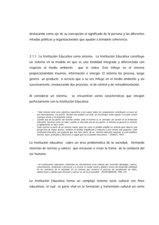 destacando como eje de su concepción el significado de la persona y las diferentes
miradas políticas y organizacionales que ayudan a brindarle coherencia.
2.1.1 La Institución Educativa como sistema. La Institución Educativa constituye
un sistema en la medida en que es una totalidad integrada y diferenciada con
respecto al medio ambiente que le rodea. Éste influye en el sistema
proporcionándole insumos, información o energía. El sistema los procesa, luego
genera un producto o servicio que a su vez influye en el medio ambiente y así
sucesivamente, involucrando dos procesos: el de control y de retroalimentación.
Al considerar un sistema, se encuentran varias características que encajan
perfectamente con la Institución Educativa:
− “Todo sistema tiene unos objetivos específicos a los cuales todos los componentes contribuyen a través de
sus interrelaciones. Las partes forman una unidad o un todo, ya sea porque están sujetas a un plan común
o porque sirven a un propósito común.
− Cuando una de las partes del sistema cambia, todo el sistema se ve afectado, así sucede en la Institución
Educativa, funciona como un todo; cuando se descuida una de sus partes, el sistema en general se resiente
y rápidamente se hace sentir.
− Cada sistema es parte de un sistema mayor, pero así como es posible ampliar un sistema para abarcar una
perspectiva de mayor alcance, también es factible simplificarlo y reducirlo a una versión más pequeña. Cada
Institución Educativa, por pequeña que sea, hace parte de un sistema educativo nacional, el cual establece
normas, leyes, principios y directrices a seguir que no se pueden desconocer.” (ISAACS, 1987)
La institución educativa cubre un área problemática de la sociedad, formando
sistemas de normas y valores que encauzan o crean la trama de la conducta del
ser humano.
“las instituciones educativas conforman un microsistema socio cultural que transmite ideologías, valores,
conocimientos, tendencias a preservar y a recrear el cuerpo social y global a través del desarrollo individual
de los miembros de la sociedad. Es un sistema que enmarca el proceso de socialización de niños,
adolescentes y adultos para llevarlos a ejercer su rol en la sociedad”. (SCHELMENSON, 1996, 43)
La Institución Educativa forma un complejo sistema socio cultural con fines
educativos, el cual es parte vital en la formación y transmisión cultural así como
 